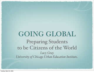 GOING GLOBAL
Preparing Students
to be Citizens of the World
Lucy Gray
University of Chicago Urban Education Institute
Tuesday, March 24, 2009
 