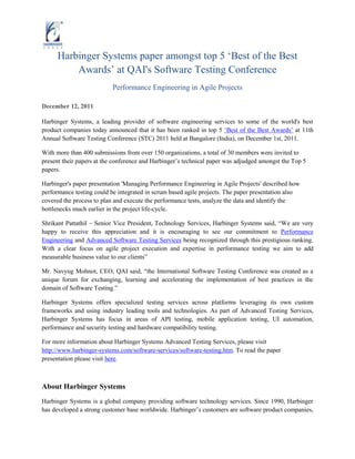 Harbinger Systems paper amongst top 5 „Best of the Best
          Awards‟ at QAI's Software Testing Conference
                           Performance Engineering in Agile Projects

December 12, 2011

Harbinger Systems, a leading provider of software engineering services to some of the world's best
product companies today announced that it has been ranked in top 5 „Best of the Best Awards‟ at 11th
Annual Software Testing Conference (STC) 2011 held at Bangalore (India), on December 1st, 2011.

With more than 400 submissions from over 150 organizations, a total of 30 members were invited to
present their papers at the conference and Harbinger‟s technical paper was adjudged amongst the Top 5
papers.

Harbinger's paper presentation 'Managing Performance Engineering in Agile Projects' described how
performance testing could be integrated in scrum based agile projects. The paper presentation also
covered the process to plan and execute the performance tests, analyze the data and identify the
bottlenecks much earlier in the project life-cycle.

Shrikant Pattathil – Senior Vice President, Technology Services, Harbinger Systems said, “We are very
happy to receive this appreciation and it is encouraging to see our commitment to Performance
Engineering and Advanced Software Testing Services being recognized through this prestigious ranking.
With a clear focus on agile project execution and expertise in performance testing we aim to add
measurable business value to our clients”

Mr. Navyug Mohnot, CEO, QAI said, “the International Software Testing Conference was created as a
unique forum for exchanging, learning and accelerating the implementation of best practices in the
domain of Software Testing.”

Harbinger Systems offers specialized testing services across platforms leveraging its own custom
frameworks and using industry leading tools and technologies. As part of Advanced Testing Services,
Harbinger Systems has focus in areas of API testing, mobile application testing, UI automation,
performance and security testing and hardware compatibility testing.

For more information about Harbinger Systems Advanced Testing Services, please visit
http://www.harbinger-systems.com/software-services/software-testing.htm. To read the paper
presentation please visit here.



About Harbinger Systems
Harbinger Systems is a global company providing software technology services. Since 1990, Harbinger
has developed a strong customer base worldwide. Harbinger‟s customers are software product companies,
 