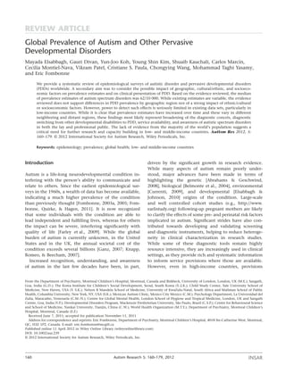 Global Prevalence of Autism and Other Pervasive
Developmental Disorders
Mayada Elsabbagh, Gauri Divan, Yun-Joo Koh, Young Shin Kim, Shuaib Kauchali, Carlos Marcín,
Cecilia Montiel-Nava, Vikram Patel, Cristiane S. Paula, Chongying Wang, Mohammad Taghi Yasamy,
and Eric Fombonne
We provide a systematic review of epidemiological surveys of autistic disorder and pervasive developmental disorders
(PDDs) worldwide. A secondary aim was to consider the possible impact of geographic, cultural/ethnic, and socioeco-
nomic factors on prevalence estimates and on clinical presentation of PDD. Based on the evidence reviewed, the median
of prevalence estimates of autism spectrum disorders was 62/10 000. While existing estimates are variable, the evidence
reviewed does not support differences in PDD prevalence by geographic region nor of a strong impact of ethnic/cultural
or socioeconomic factors. However, power to detect such effects is seriously limited in existing data sets, particularly in
low-income countries. While it is clear that prevalence estimates have increased over time and these vary in different
neighboring and distant regions, these ﬁndings most likely represent broadening of the diagnostic concets, diagnostic
switching from other developmental disabilities to PDD, service availability, and awareness of autistic spectrum disorders
in both the lay and professional public. The lack of evidence from the majority of the world’s population suggests a
critical need for further research and capacity building in low- and middle-income countries. Autism Res 2012, 5:
160–179. © 2012 International Society for Autism Research, Wiley Periodicals, Inc.
Keywords: epidemiology; prevalence; global health; low- and middle-income countries
Introduction
Autism is a life-long neurodevelopmental condition in-
terfering with the person’s ability to communicate and
relate to others. Since the earliest epidemiological sur-
veys in the 1960s, a wealth of data has become available,
indicating a much higher prevalence of the condition
than previously thought [Fombonne, 2003a, 2005; Fom-
bonne, Quirke, & Hagen, 2011]. It is now recognized
that some individuals with the condition are able to
lead independent and fulﬁlling lives, whereas for others
the impact can be severe, interfering signiﬁcantly with
quality of life [Farley et al., 2009]. While the global
burden of autism is currently unknown, in the United
States and in the UK, the annual societal cost of the
condition exceeds several billions [Ganz, 2007; Knapp,
Romeo, & Beecham, 2007].
Increased recognition, understanding, and awareness
of autism in the last few decades have been, in part,
driven by the signiﬁcant growth in research evidence.
While many aspects of autism remain poorly under-
stood, major advances have been made in terms of
highlighting the genetic [Abrahams & Geschwind,
2008], biological [Belmonte et al., 2004], environmental
[Currenti, 2009], and developmental [Elsabbagh &
Johnson, 2010] origins of the condition. Large-scale
and well controlled cohort studies (e.g., http://www.
earlistudy.org) following-up pregnant mothers are likely
to clarify the effects of some pre- and perinatal risk factors
implicated in autism. Signiﬁcant strides have also con-
tributed towards developing and validating screening
and diagnostic instruments, helping to reduce heteroge-
neity in clinical characterization in research studies.
While some of these diagnostic tools remain highly
resource intensive, they are increasingly used in clinical
settings, as they provide rich and systematic information
to inform service provisions where those are available.
However, even in high-income countries, provisions
From the Department of Psychiatry, Montreal Children’s Hospital, Montreal, Canada and Birkbeck, University of London, London, UK (M.E.); Sangath,
Goa, India (G.D.); The Korea Institute for Children’s Social Development, Seoul, South Korea (Y.-J.K.); Child Study Center, Yale University School of
Medicine, New Haven, USA (Y. S.K.); Nelson R Mandela School of Medicine, University of KwaZulu-Natal, South Africa and Mailman School of Public
Health, Columbia University, New York, NY, USA (S.K.); Mexican Autism Clinic, Mexico City Mexico (C.M.); Psychology Department, La Universidad del
Zulia, Maracaibo, Venezuela (C.M.-N.); Centre for Global Mental Health, London School of Hygiene and Tropical Medicine, London, UK and Sangath
Centre, Goa, India (V.P.); Developmental Disorders Program, Mackenzie Presbyterian University, São Paulo, Brazil (C.S.P.); Center for Behavioural Science
and School of Medicine, Nankai University, Tianjin, China (C.W.); World Health Organization (M.T.Y.); Department of Psychiatry, Montreal Children’s
Hospital, Montreal, Canada (E.F.)
Received June 7, 2011; accepted for publication November 11, 2011
Address for correspondence and reprints: Eric Fombonne, Department of Psychiatry, Montreal Children’s Hospital, 4018 Ste-Catherine West, Montreal,
QC, H3Z 1P2, Canada. E-mail: eric.fombonne@mcgill.ca
Published online 11 April 2012 in Wiley Online Library (wileyonlinelibrary.com)
DOI: 10.1002/aur.239
© 2012 International Society for Autism Research, Wiley Periodicals, Inc.
INSAR160 Autism Research 5: 160–179, 2012
REVIEW ARTICLE
 
