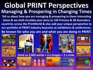 Managing & Prospering in Changing Times
Tell us about how you are managing & prospering in these interesting
times & we shall circulate your story to 150 Primary & 58 Secondary
countries across the PrintWorld & also add your unique perspective to
our portfolio of PRINT industry keynotes at exhibitions & conferences.
Be known for who you are and what you are doing in PRINT.
Global PRINT Perspectives
Send us 2,000 words + 4 x Images + 2 x Links
Dedicated to supporting Manufacturers, Distributors, Dealers, Print Associations, Print Consultants, Print Media, Print Event &
Exhibition Organisers, Major & Trade Printers, Packagers, Creatives & Publishers, Education, Academic & Research Institutions.
 