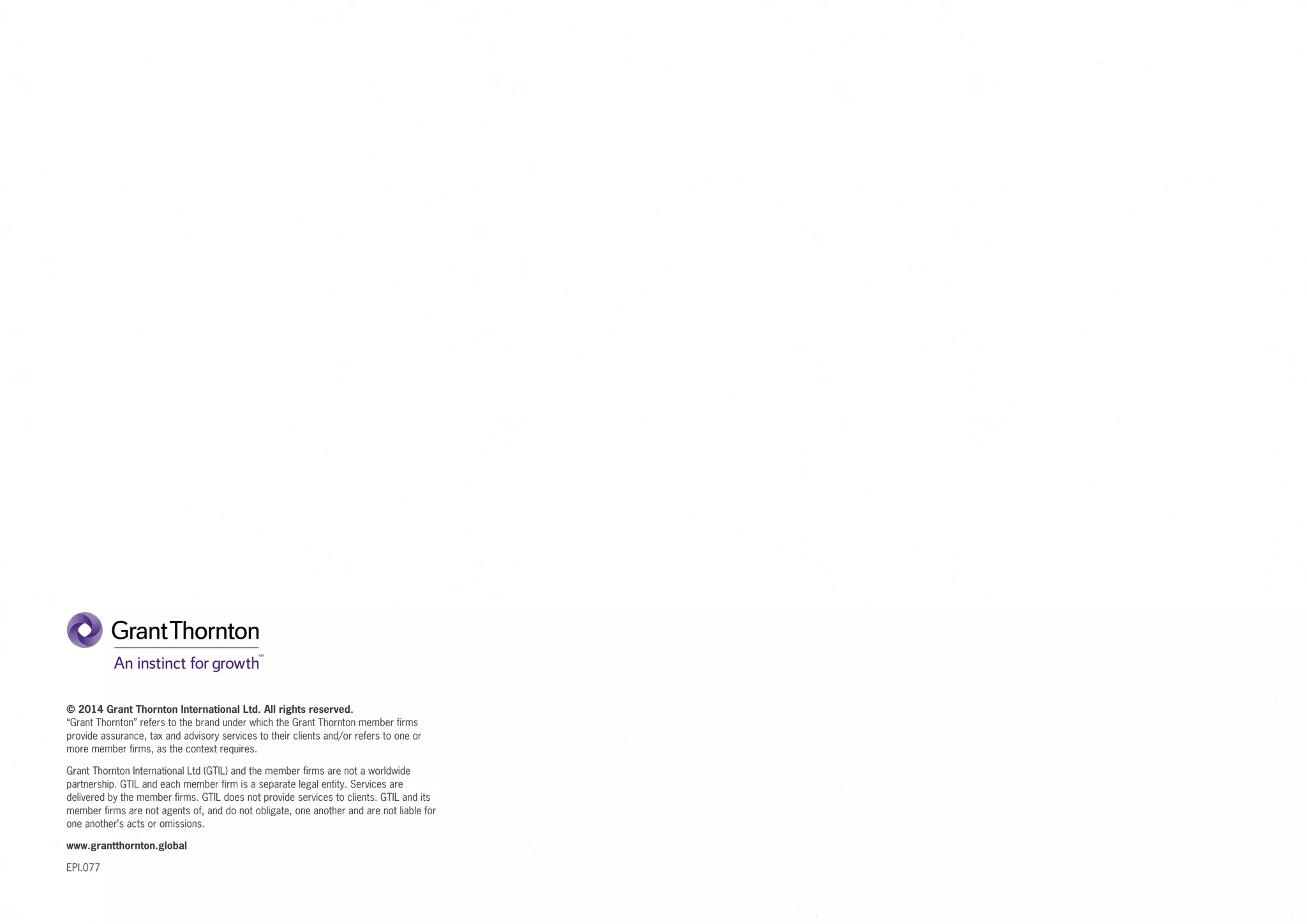 © 2014 Grant Thornton International Ltd. All rights reserved.
“Grant Thornton” refers to the brand under which the Grant Thornton member firms
provide assurance, tax and advisory services to their clients and/or refers to one or
more member firms, as the context requires.
Grant Thornton International Ltd (GTIL) and the member firms are not a worldwide
partnership. GTIL and each member firm is a separate legal entity. Services are
delivered by the member firms. GTIL does not provide services to clients. GTIL and its
member firms are not agents of, and do not obligate, one another and are not liable for
one another’s acts or omissions.
www.grantthornton.global
EPI.077
 