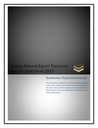 GLOBAL PRIVATE EQUITY TRENDS IN
THE 1ST QUARTER OF 2013
Ramkumar Rajachidambaram
This document explains the trend in the deals completed
in the early months of 2013.There has been a decline in
the deal volume and the valuation in the private equity
environment. The reason behind this is explained in the
white paper below
 