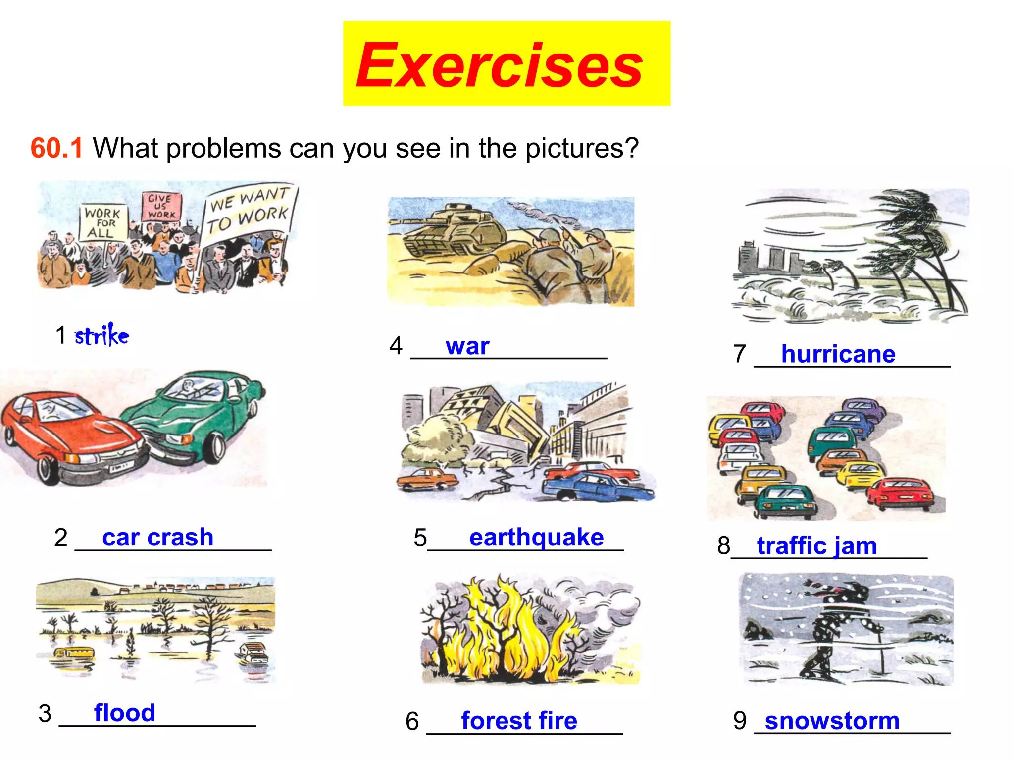 Exercises
60.1 What problems can you see in the pictures?




 1 strike                  4 ______________
                               war                 7 ______________
                                                       hurricane




     car crash
 2 ______________                earthquake
                             5______________      8______________
                                                     traffic jam




    flood
3 ______________                forest fire
                            6 ______________       9 ______________
                                                      snowstorm
 