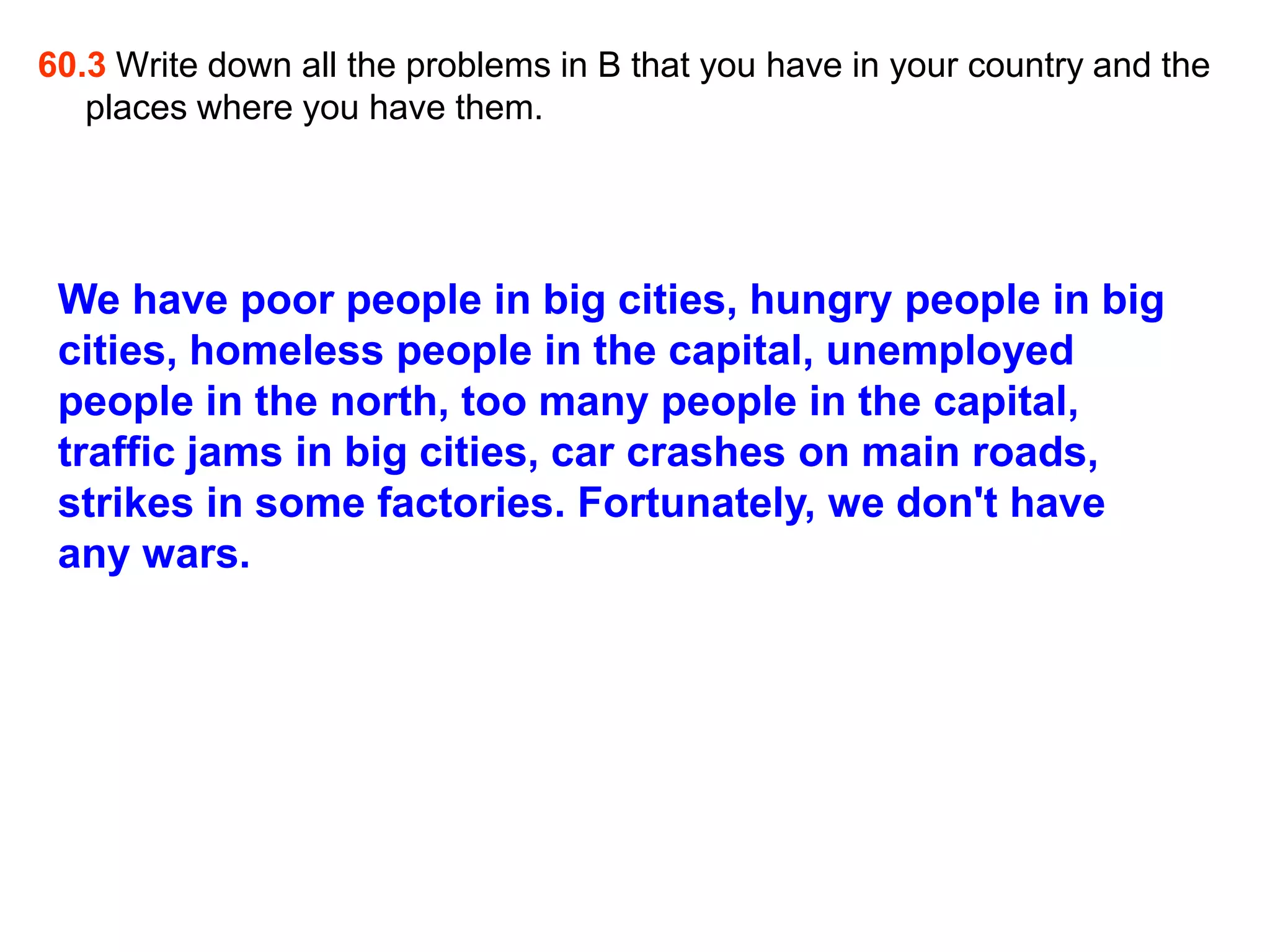 60.3 Write down all the problems in B that you have in your country and the
   places where you have them.




 We have poor people in big cities, hungry people in big
 cities, homeless people in the capital, unemployed
 people in the north, too many people in the capital,
 traffic jams in big cities, car crashes on main roads,
 strikes in some factories. Fortunately, we don't have
 any wars.
 