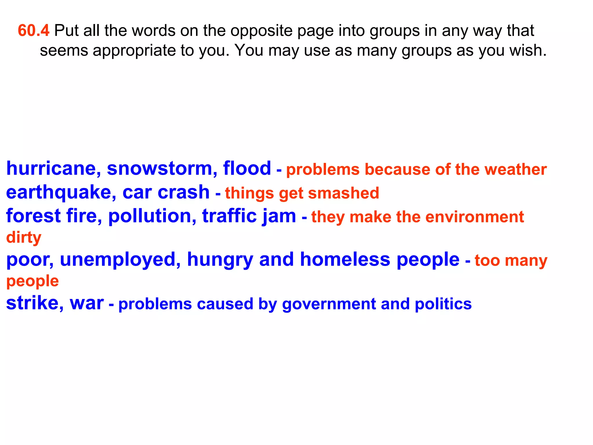 60.4 Put all the words on the opposite page into groups in any way that
    seems appropriate to you. You may use as many groups as you wish.




hurricane, snowstorm, flood - problems because of the weather
earthquake, car crash - things get smashed
forest fire, pollution, traffic jam - they make the environment
dirty
poor, unemployed, hungry and homeless people - too many
people
strike, war - problems caused by government and politics
 