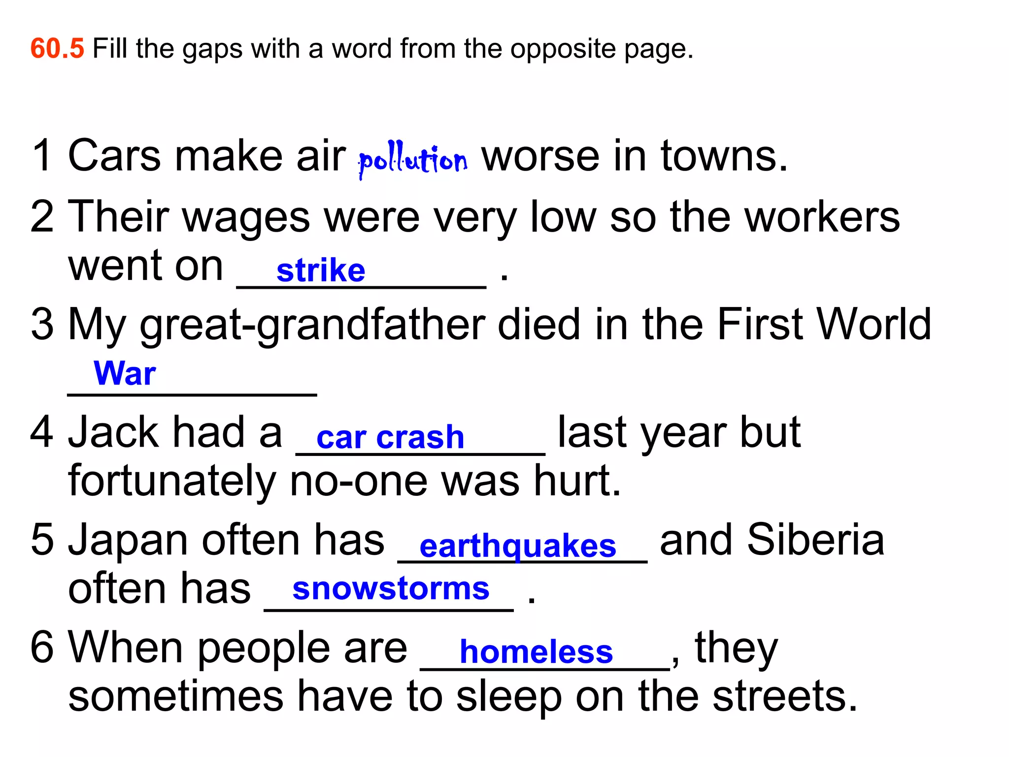 60.5 Fill the gaps with a word from the opposite page.



1 Cars make air pollution worse in towns.
2 Their wages were very low so the workers
  went on __________ .
             strike
3 My great-grandfather died in the First World
  __________
    War
4 Jack had a __________ last year but
                car crash
  fortunately no-one was hurt.
5 Japan often has __________ and Siberia
                       earthquakes
  often has __________ .
              snowstorms
6 When people are __________, they
                         homeless
  sometimes have to sleep on the streets.
 