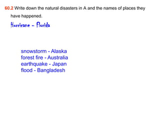 60.2 Write down the natural disasters in A and the names of places they
   have happened.

   Hurricane - Florida


        snowstorm - Alaska
        forest fire - Australia
        earthquake - Japan
        flood - Bangladesh
 
