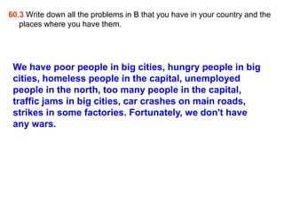 60.3 Write down all the problems in B that you have in your country and the
   places where you have them.




 We have poor people in big cities, hungry people in big
 cities, homeless people in the capital, unemployed
 people in the north, too many people in the capital,
 traffic jams in big cities, car crashes on main roads,
 strikes in some factories. Fortunately, we don't have
 any wars.
 