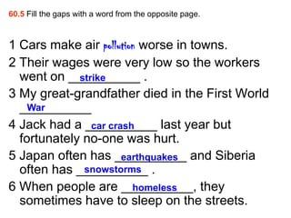 60.5 Fill the gaps with a word from the opposite page.



1 Cars make air pollution worse in towns.
2 Their wages were very low so the workers
  went on __________ .
             strike
3 My great-grandfather died in the First World
  __________
    War
4 Jack had a __________ last year but
                car crash
  fortunately no-one was hurt.
5 Japan often has __________ and Siberia
                       earthquakes
  often has __________ .
              snowstorms
6 When people are __________, they
                         homeless
  sometimes have to sleep on the streets.
 
