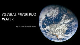 GLOBAL PROBLEMS
WATER
By: James Prae Liclican

 
