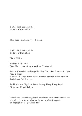 Global Problems and the
Culture of Capitalism
This page intentionally left blank
Global Problems and the
Culture of Capitalism
Sixth Edition
Richard H. Robbins
State University of New York at Plattsburgh
Boston Columbus Indianapolis New York San Francisco Upper
Saddle River
Amsterdam Cape Town Dubai London Madrid Milan Munich
Paris Montréal Toronto
Delhi Mexico City São Paulo Sydney Hong Kong Seoul
Singapore Taipei Tokyo
Credits and acknowledgments borrowed from other sources and
reproduced, with permission, in this textbook appear
on appropriate page within text.
 