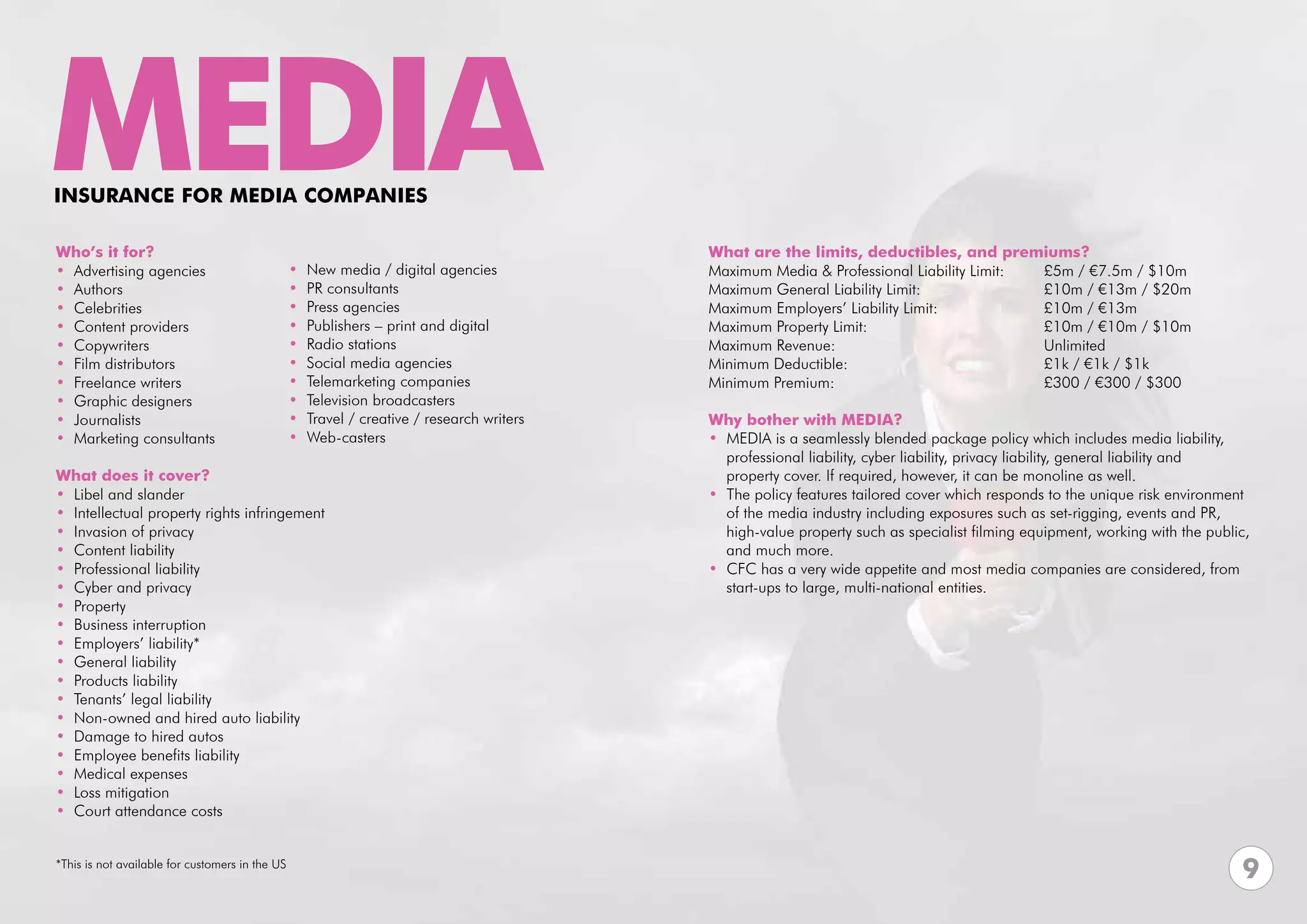 MEDIA
INSURANCE FOR MEDIA COMPANIES

Who’s it for?                                                                               What are the limits, deductibles, and premiums?
• Advertising agencies                           •   New media / digital agencies           Maximum Media & Professional Liability Limit:	              £5m / €7.5m / $10m	
• Authors                                        •   PR consultants                         Maximum General Liability Limit:			                         £10m / €13m / $20m
• Celebrities                                    •   Press agencies                         Maximum Employers’ Liability Limit: 		                      £10m / €13m
• Content providers                              •   Publishers – print and digital         Maximum Property Limit: 				                                £10m / €10m / $10m
• Copywriters                                    •   Radio stations                         Maximum Revenue:				Unlimited
• Film distributors                              •   Social media agencies                  Minimum Deductible:				                                     £1k / €1k / $1k
• Freelance writers                              •   Telemarketing companies                Minimum Premium:				                                        £300 / €300 / $300
• Graphic designers                              •   Television broadcasters                			
• Journalists                                    •   Travel / creative / research writers   Why bother with MEDIA?
• Marketing consultants                          •   Web-casters                            • MEDIA is a seamlessly blended package policy which includes media liability, 	
                                                                                              professional liability, cyber liability, privacy liability, general liability and
What does it cover?                                                                           property cover. If required, however, it can be monoline as well.
• Libel and slander                                                                         • The policy features tailored cover which responds to the unique risk environment 	
• Intellectual property rights infringement                                                   of the media industry including exposures such as set-rigging, events and PR, 	
• Invasion of privacy                                                                         high-value property such as specialist filming equipment, working with the public, 	
• Content liability                                                                           and much more.
• Professional liability                                                                    • CFC has a very wide appetite and most media companies are considered, from 	
• Cyber and privacy                                                                           start-ups to large, multi-national entities.
• Property
• Business interruption
• Employers’ liability*
• General liability
• Products liability
• Tenants’ legal liability
• Non-owned and hired auto liability
• Damage to hired autos
• Employee benefits liability
• Medical expenses
• Loss mitigation
• Court attendance costs


*This is not available for customers in the US
                                                                                                                                                                               9
 