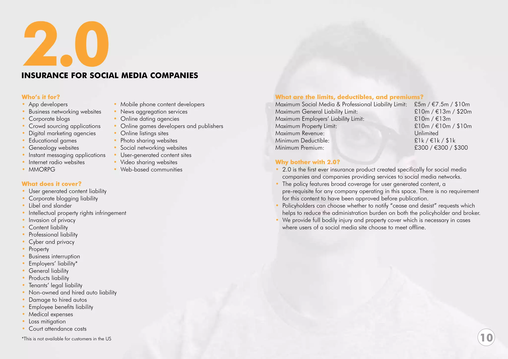 2.0
INSURANCE FOR SOCIAL MEDIA COMPANIES

Who’s it for?                                                                                 What are the limits, deductibles, and premiums?
• App developers                                 •   Mobile phone content developers          Maximum Social Media & Professional Liability Limit: £5m / €7.5m / $10m	
• Business networking websites                   •   News aggregation services                Maximum General Liability Limit:			                      £10m / €13m / $20m
• Corporate blogs                                •   Online dating agencies                   Maximum Employers’ Liability Limit: 		                   £10m / €13m
• Crowd sourcing applications                    •   Online games developers and publishers   Maximum Property Limit: 				                             £10m / €10m / $10m
• Digital marketing agencies                     •   Online listings sites                    Maximum Revenue:				                                     Unlimited
• Educational games                              •   Photo sharing websites                   Minimum Deductible:				                                  £1k / €1k / $1k
• Genealogy websites                             •   Social networking websites               Minimum Premium:				                                     £300 / €300 / $300
• Instant messaging applications                 •   User-generated content sites             			
• Internet radio websites                        •   Video sharing websites                   Why bother with 2.0?
• MMORPG                                         •   Web-based communities                    • 2.0 is the first ever insurance product created specifically for social media
                                                                                                companies and companies providing services to social media networks.
What does it cover?                                                                           • The policy features broad coverage for user generated content, a
• User generated content liability                                                              pre-requisite for any company operating in this space. There is no requirement 	
• Corporate blogging liability                                                                  for this content to have been approved before publication.
• Libel and slander                                                                           • Policyholders can choose whether to notify “cease and desist” requests which 	
• Intellectual property rights infringement                                                     helps to reduce the administration burden on both the policyholder and broker.
• Invasion of privacy                                                                         • We provide full bodily injury and property cover which is necessary in cases
• Content liability                                                                             where users of a social media site choose to meet offline.
• Professional liability
• Cyber and privacy
• Property
• Business interruption
• Employers’ liability*
• General liability
• Products liability
• Tenants’ legal liability
• Non-owned and hired auto liability
• Damage to hired autos
• Employee benefits liability
• Medical expenses
• Loss mitigation
• Court attendance costs
*This is not available for customers in the US                                                                                                                                10
 