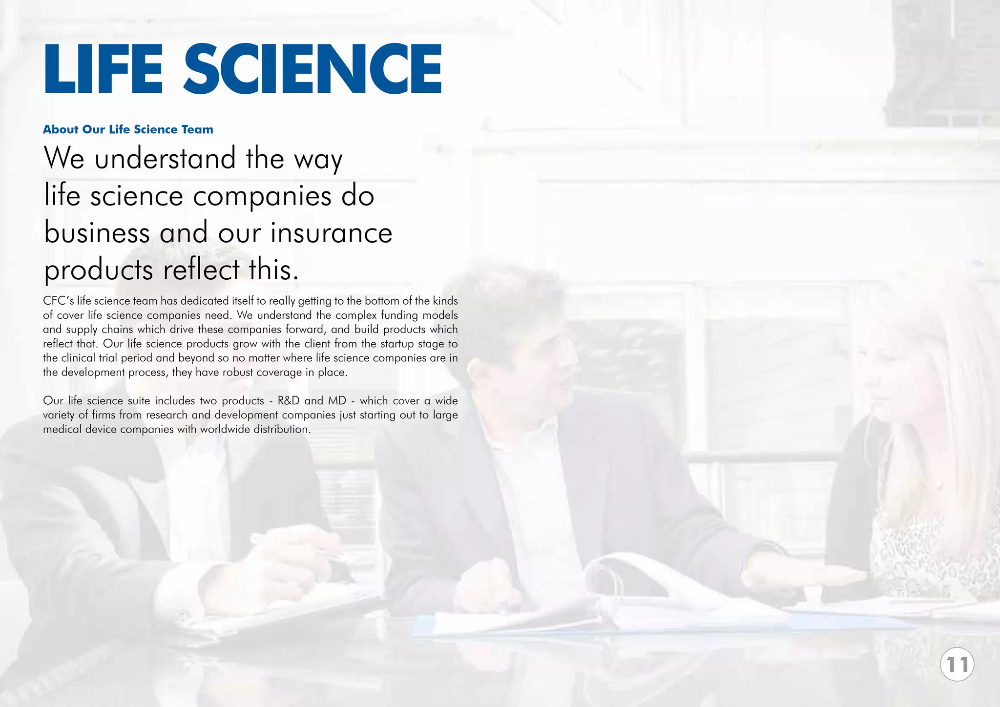 LIFE SCIENCE
About Our Life Science Team

We understand the way
life science companies do
business and our insurance
products reflect this.
CFC’s life science team has dedicated itself to really getting to the bottom of the kinds
of cover life science companies need. We understand the complex funding models
and supply chains which drive these companies forward, and build products which
reflect that. Our life science products grow with the client from the startup stage to
the clinical trial period and beyond so no matter where life science companies are in
the development process, they have robust coverage in place.

Our life science suite includes two products - R&D and MD - which cover a wide
variety of firms from research and development companies just starting out to large
medical device companies with worldwide distribution.




                                                                                            11
 