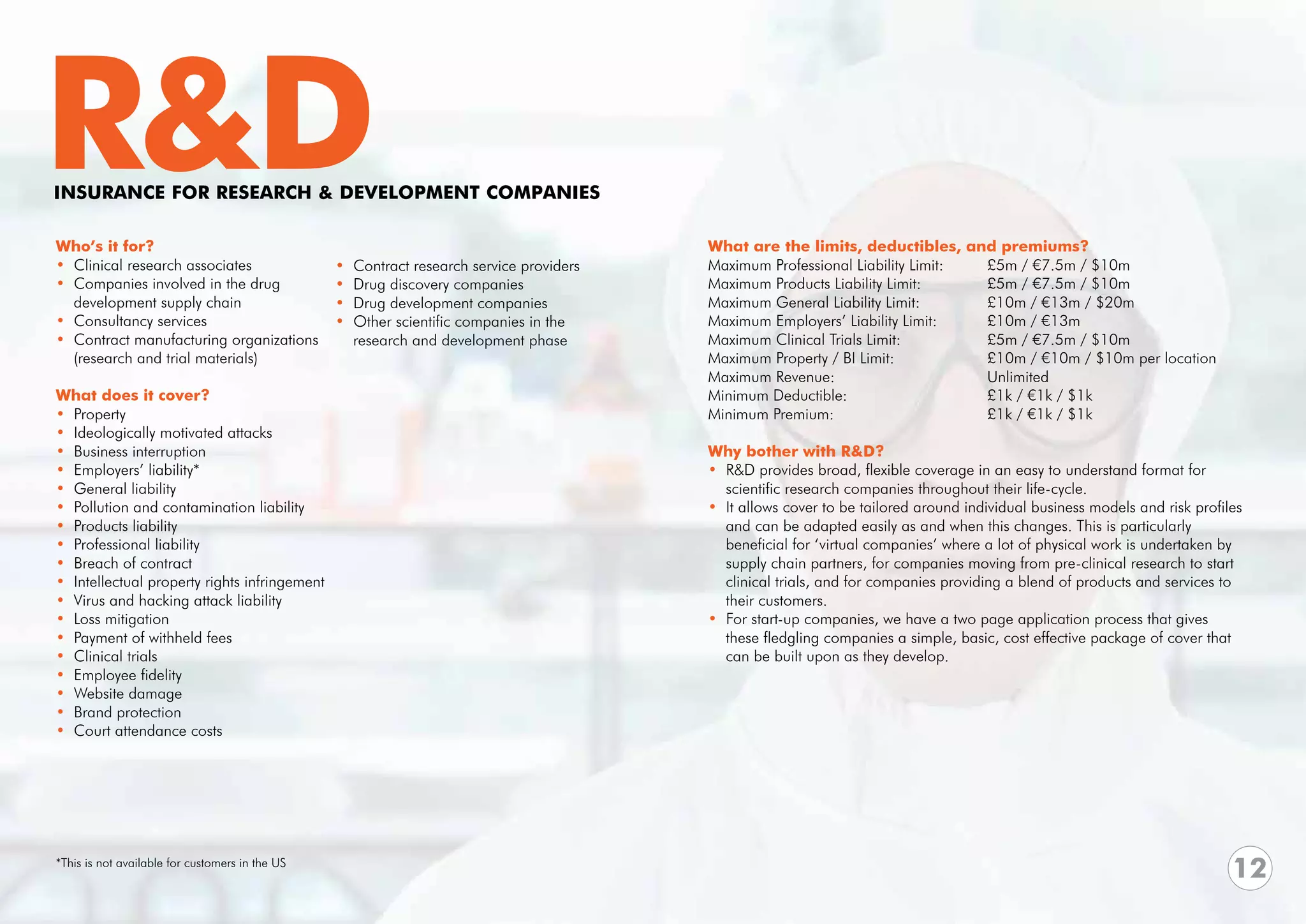 R&D
INSURANCE FOR RESEARCH & DEVELOPMENT COMPANIES

Who’s it for?                                                                              What are the limits, deductibles, and premiums?
• Clinical research associates                   •   Contract research service providers   Maximum Professional Liability Limit:	 £5m / €7.5m / $10m	
• Companies involved in the drug                 •   Drug discovery companies              Maximum Products Liability Limit: 		   £5m / €7.5m / $10m 	
  development supply chain                       •   Drug development companies            Maximum General Liability Limit:		     £10m / €13m / $20m
• Consultancy services                           •   Other scientific companies in the     Maximum Employers’ Liability Limit: 	  £10m / €13m
• Contract manufacturing organizations               research and development phase        Maximum Clinical Trials Limit:		       £5m / €7.5m / $10m
  (research and trial materials)                                                           Maximum Property / BI Limit: 		        £10m / €10m / $10m per location
                                                                                           Maximum Revenue:			Unlimited
What does it cover?                                                                        Minimum Deductible:			                 £1k / €1k / $1k
• Property                                                                                 Minimum Premium:			                    £1k / €1k / $1k
• Ideologically motivated attacks
• Business interruption                                                                    Why bother with R&D?
• Employers’ liability*                                                                    • R&D provides broad, flexible coverage in an easy to understand format for
• General liability                                                                          scientific research companies throughout their life-cycle.
• Pollution and contamination liability                                                    • It allows cover to be tailored around individual business models and risk profiles 	
• Products liability                                                                         and can be adapted easily as and when this changes. This is particularly
• Professional liability                                                                     beneficial for ‘virtual companies’ where a lot of physical work is undertaken by 	
• Breach of contract                                                                         supply chain partners, for companies moving from pre-clinical research to start 	
• Intellectual property rights infringement                                                  clinical trials, and for companies providing a blend of products and services to 	
• Virus and hacking attack liability                                                         their customers.
• Loss mitigation                                                                          • For start-up companies, we have a two page application process that gives 	
• Payment of withheld fees                                                                   these fledgling companies a simple, basic, cost effective package of cover that 	
• Clinical trials                                                                            can be built upon as they develop.
• Employee fidelity
• Website damage
• Brand protection
• Court attendance costs




*This is not available for customers in the US
                                                                                                                                                                              12
 