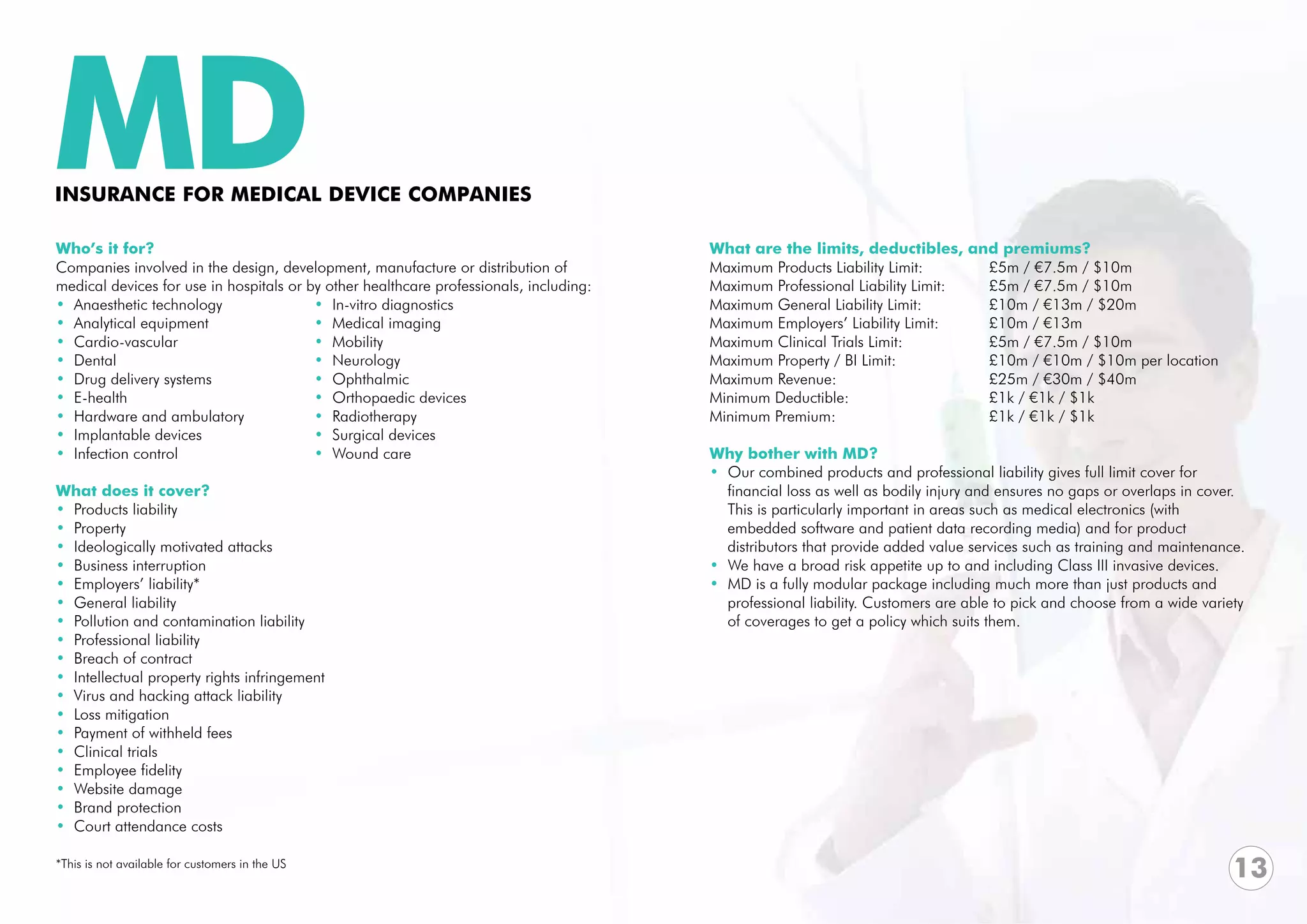MD
INSURANCE FOR MEDICAL DEVICE COMPANIES

Who’s it for?                                                                           What are the limits, deductibles, and premiums?
Companies involved in the design, development, manufacture or distribution of           Maximum Products Liability Limit: 		   £5m / €7.5m / $10m
medical devices for use in hospitals or by other healthcare professionals, including:   Maximum Professional Liability Limit:	 £5m / €7.5m / $10m		
• Anaesthetic technology                 • In-vitro diagnostics                         Maximum General Liability Limit:		     £10m / €13m / $20m
• Analytical equipment                   • Medical imaging                              Maximum Employers’ Liability Limit: 	  £10m / €13m
• Cardio-vascular                        • Mobility                                     Maximum Clinical Trials Limit:		       £5m / €7.5m / $10m
• Dental                                 • Neurology                                    Maximum Property / BI Limit: 		        £10m / €10m / $10m per location
• Drug delivery systems                  • Ophthalmic                                   Maximum Revenue:			                    £25m / €30m / $40m
• E-health                               • Orthopaedic devices                          Minimum Deductible:			                 £1k / €1k / $1k
• Hardware and ambulatory                • Radiotherapy                                 Minimum Premium:			                    £1k / €1k / $1k
• Implantable devices                    • Surgical devices
• Infection control                      • Wound care                                   Why bother with MD?
                                                                                        • Our combined products and professional liability gives full limit cover for
What does it cover?                                                                       financial loss as well as bodily injury and ensures no gaps or overlaps in cover. 	
• Products liability                                                                      This is particularly important in areas such as medical electronics (with
• Property                                                                                embedded software and patient data recording media) and for product
• Ideologically motivated attacks                                                         distributors that provide added value services such as training and maintenance.
• Business interruption                                                                 • We have a broad risk appetite up to and including Class III invasive devices.
• Employers’ liability*                                                                 • MD is a fully modular package including much more than just products and
• General liability                                                                       professional liability. Customers are able to pick and choose from a wide variety
• Pollution and contamination liability                                                   of coverages to get a policy which suits them.
• Professional liability
• Breach of contract
• Intellectual property rights infringement
• Virus and hacking attack liability
• Loss mitigation
• Payment of withheld fees
• Clinical trials
• Employee fidelity
• Website damage
• Brand protection
• Court attendance costs

*This is not available for customers in the US
                                                                                                                                                                           13
 