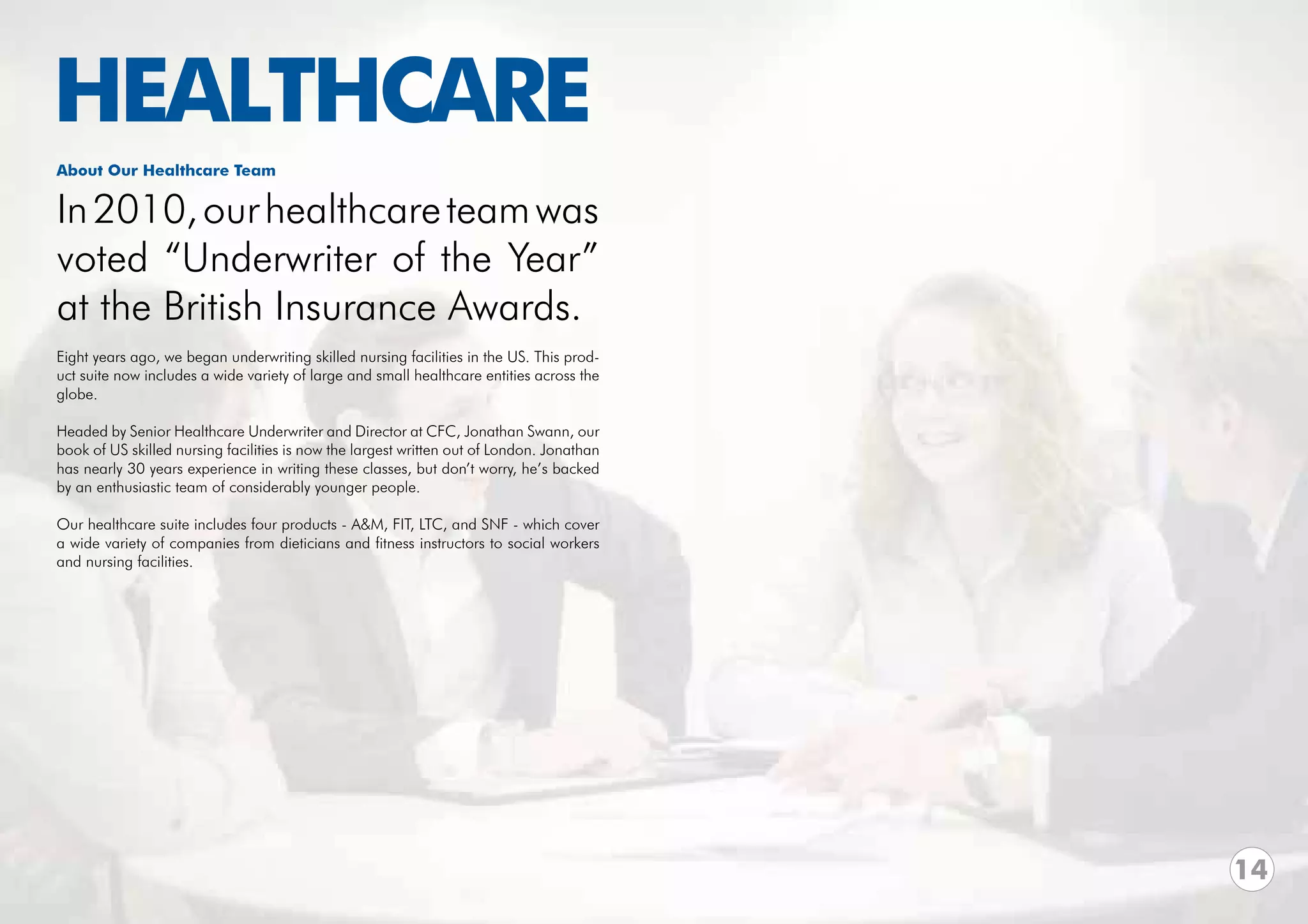 HEALTHCARE
About Our Healthcare Team


In 2010, our healthcare team was
voted “Underwriter of the Year”
at the British Insurance Awards.
Eight years ago, we began underwriting skilled nursing facilities in the US. This prod-
uct suite now includes a wide variety of large and small healthcare entities across the
globe.

Headed by Senior Healthcare Underwriter and Director at CFC, Jonathan Swann, our
book of US skilled nursing facilities is now the largest written out of London. Jonathan
has nearly 30 years experience in writing these classes, but don’t worry, he’s backed
by an enthusiastic team of considerably younger people.

Our healthcare suite includes four products - A&M, FIT, LTC, and SNF - which cover
a wide variety of companies from dieticians and fitness instructors to social workers
and nursing facilities.




                                                                                           14
 