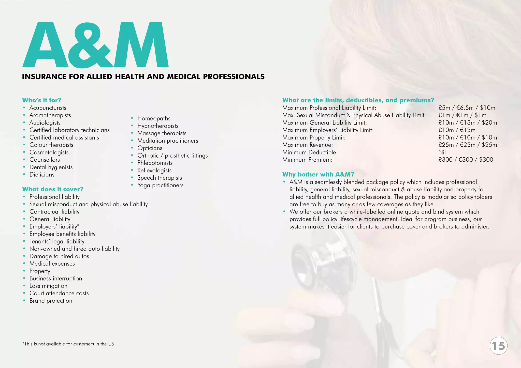 A&M
INSURANCE FOR ALLIED HEALTH and MEDICAL PROFESSIONALS


Who’s it for?                                                                         What are the limits, deductibles, and premiums?
• Acupuncturists                                                                      Maximum Professional Liability Limit:	    		              £5m / €6.5m / $10m
• Aromatherapists                                                                     Max. Sexual Misconduct & Physical Abuse Liability Limit:	 £1m / €1m / $1m
                                                 •   Homeopaths
• Audiologists                                                                        Maximum General Liability Limit:	 			                     £10m / €13m / $20m
                                                 •   Hypnotherapists
• Certified laboratory technicians                                                    Maximum Employers’ Liability Limit: 			                   £10m / €13m
                                                 •   Massage therapists
• Certified medical assistants                                                        Maximum Property Limit: 					                             £10m / €10m / $10m
                                                 •   Meditation practitioners
• Colour therapists                                                                   Maximum Revenue:					                                     £25m / €25m / $25m
                                                 •   Opticians
• Cosmetologists                                                                      Minimum Deductible:					Nil
                                                 •   Orthotic / prosthetic fittings
• Counsellors                                                                         Minimum Premium:					                                     £300 / €300 / $300
                                                 •   Phlebotomists
• Dental hygienists
                                                 •   Reflexologists
• Dieticians                                                                          Why bother with A&M?
                                                 •   Speech therapists
                                                                                      • A&M is a seamlessly blended package policy which includes professional
                                                 •   Yoga practitioners
What does it cover?                                                                     liability, general liability, sexual misconduct & abuse liability and property for 	
• Professional liability                                                                allied health and medical professionals. The policy is modular so policyholders
• Sexual misconduct and physical abuse liability                                        are free to buy as many or as few coverages as they like.
• Contractual liability                                                               • We offer our brokers a white-labelled online quote and bind system which
• General liability                                                                     provides full policy lifescycle management. Ideal for program business, our
• Employers’ liability*                                                                 system makes it easier for clients to purchase cover and brokers to administer.
• Employee benefits liability
• Tenants’ legal liability
• Non-owned and hired auto liability
• Damage to hired autos
• Medical expenses
• Property
• Business interruption
• Loss mitigation
• Court attendance costs
• Brand protection




*This is not available for customers in the US
                                                                                                                                                                           15
 