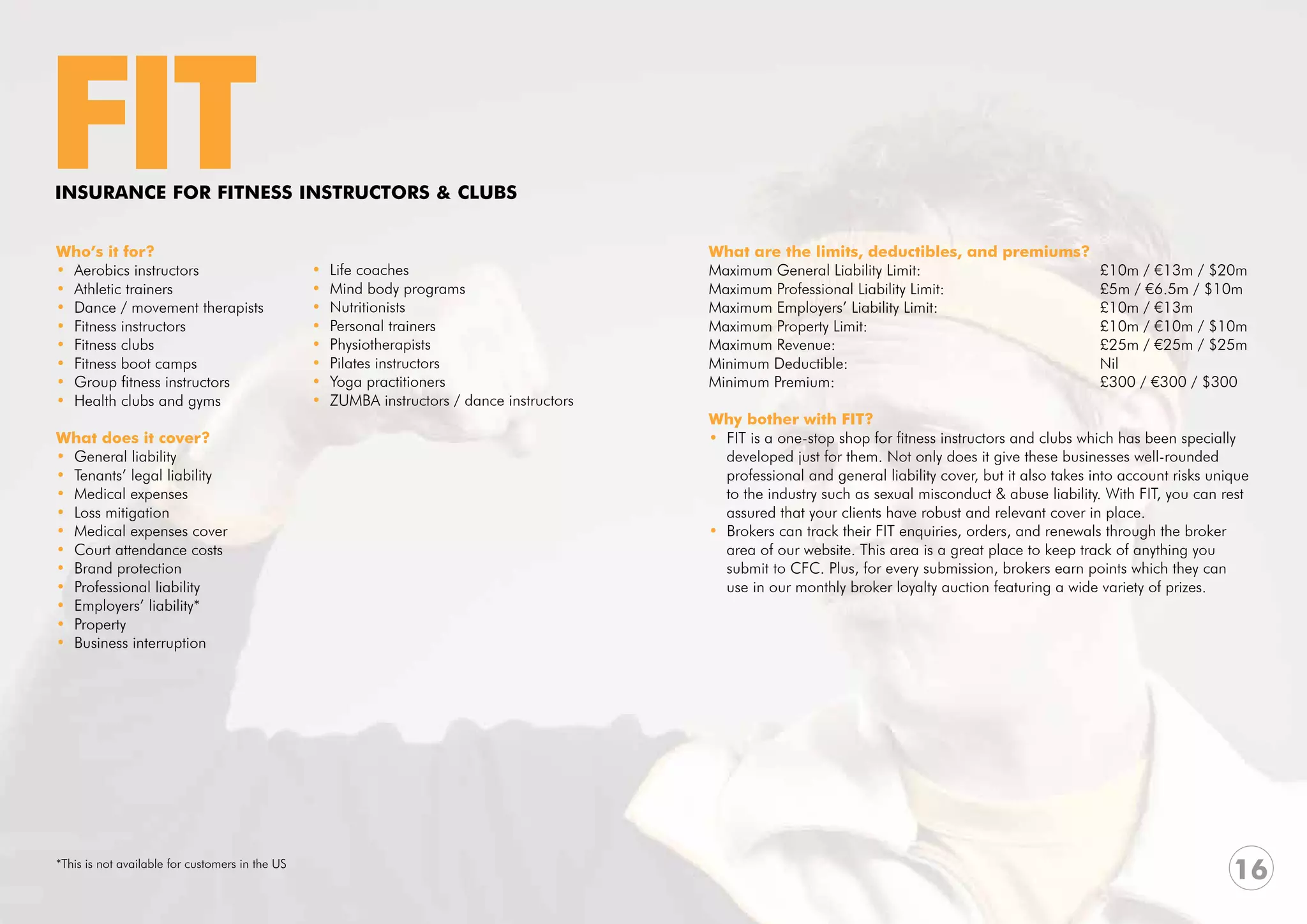 FIT
INSURANCE FOR FITNESS INSTRUCTORS & CLUBS


Who’s it for?                                                                                What are the limits, deductibles, and premiums?
• Aerobics instructors                           •   Life coaches                            Maximum General Liability Limit:	 			           £10m / €13m / $20m
• Athletic trainers                              •   Mind body programs                      Maximum Professional Liability Limit:	 		       £5m / €6.5m / $10m
• Dance / movement therapists                    •   Nutritionists                           Maximum Employers’ Liability Limit: 			         £10m / €13m
• Fitness instructors                            •   Personal trainers                       Maximum Property Limit: 					                   £10m / €10m / $10m
• Fitness clubs                                  •   Physiotherapists                        Maximum Revenue:					                           £25m / €25m / $25m
• Fitness boot camps                             •   Pilates instructors                     Minimum Deductible:					Nil
• Group fitness instructors                      •   Yoga practitioners                      Minimum Premium:					                           £300 / €300 / $300
• Health clubs and gyms                          •   ZUMBA instructors / dance instructors
                                                                                             Why bother with FIT?
What does it cover?                                                                          • FIT is a one-stop shop for fitness instructors and clubs which has been specially
• General liability                                                                            developed just for them. Not only does it give these businesses well-rounded
• Tenants’ legal liability                                                                     professional and general liability cover, but it also takes into account risks unique
• Medical expenses                                                                             to the industry such as sexual misconduct & abuse liability. With FIT, you can rest
• Loss mitigation                                                                              assured that your clients have robust and relevant cover in place.
• Medical expenses cover                                                                     • Brokers can track their FIT enquiries, orders, and renewals through the broker
• Court attendance costs                                                                       area of our website. This area is a great place to keep track of anything you
• Brand protection                                                                             submit to CFC. Plus, for every submission, brokers earn points which they can
• Professional liability                                                                       use in our monthly broker loyalty auction featuring a wide variety of prizes.
• Employers’ liability*
• Property
• Business interruption




*This is not available for customers in the US
                                                                                                                                                                                 16
 