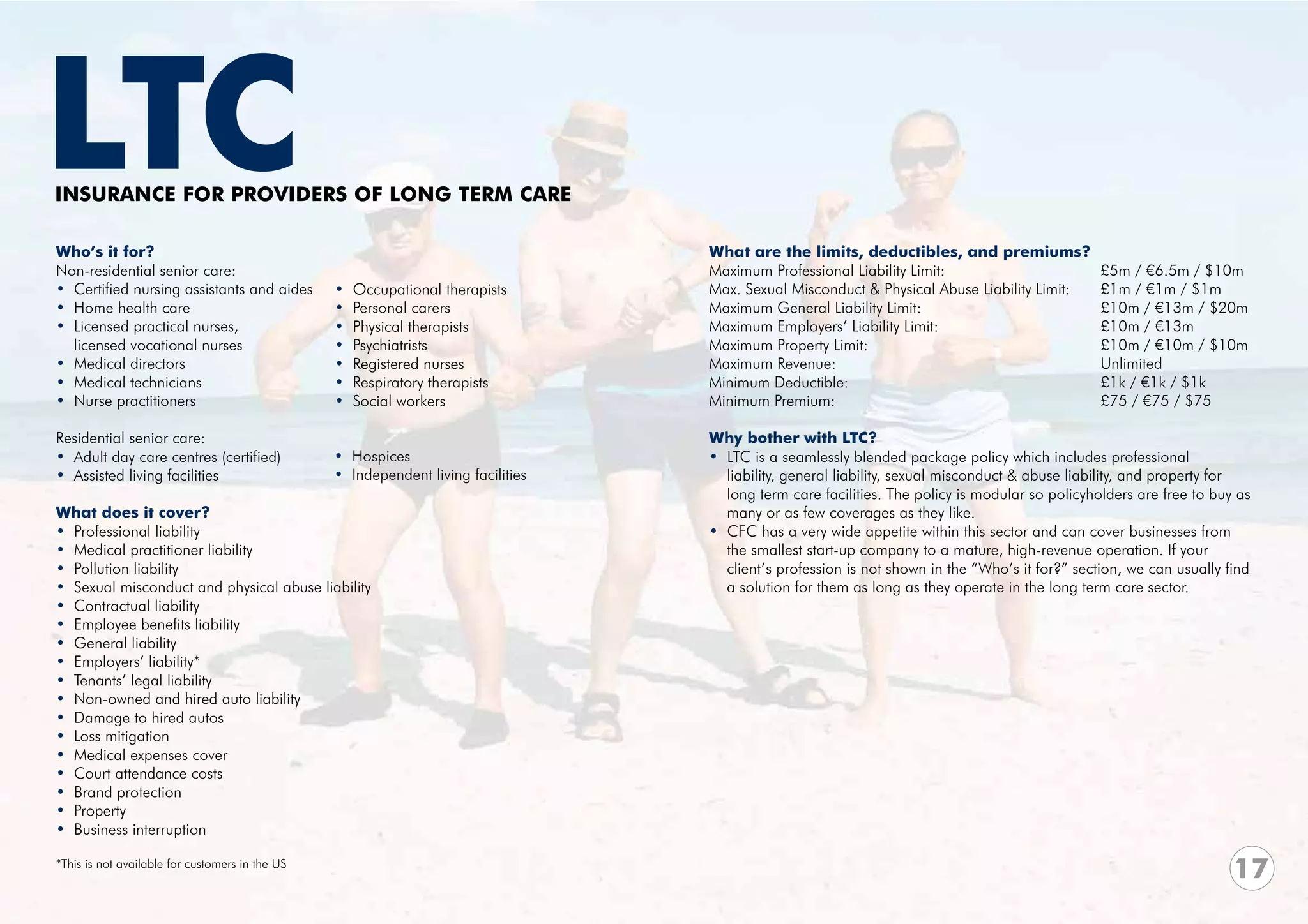 LTC
INSURANCE FOR PROVIDERS OF LONG TERM CARE

Who’s it for?                                                                      What are the limits, deductibles, and premiums?
Non-residential senior care:                                                       Maximum Professional Liability Limit:	    		              £5m / €6.5m / $10m
• Certified nursing assistants and aides         •   Occupational therapists       Max. Sexual Misconduct & Physical Abuse Liability Limit:	 £1m / €1m / $1m
• Home health care                               •   Personal carers               Maximum General Liability Limit:	 			                     £10m / €13m / $20m
• Licensed practical nurses,                     •   Physical therapists           Maximum Employers’ Liability Limit: 			                   £10m / €13m
  licensed vocational nurses                     •   Psychiatrists                 Maximum Property Limit: 					                             £10m / €10m / $10m
• Medical directors                              •   Registered nurses             Maximum Revenue:					Unlimited
• Medical technicians                            •   Respiratory therapists        Minimum Deductible:					                                  £1k / €1k / $1k
• Nurse practitioners                            •   Social workers                Minimum Premium:					                                     £75 / €75 / $75

Residential senior care:                                                           Why bother with LTC?
• Adult day care centres (certified)             • Hospices                        • LTC is a seamlessly blended package policy which includes professional
• Assisted living facilities                     • Independent living facilities     liability, general liability, sexual misconduct & abuse liability, and property for 	
                                                                                     long term care facilities. The policy is modular so policyholders are free to buy as
What does it cover?                                                                  many or as few coverages as they like.
• Professional liability                                                           • CFC has a very wide appetite within this sector and can cover businesses from
• Medical practitioner liability                                                     the smallest start-up company to a mature, high-revenue operation. If your
• Pollution liability                                                                client’s profession is not shown in the “Who’s it for?” section, we can usually find
• Sexual misconduct and physical abuse liability                                     a solution for them as long as they operate in the long term care sector.
• Contractual liability
• Employee benefits liability
• General liability
• Employers’ liability*
• Tenants’ legal liability
• Non-owned and hired auto liability
• Damage to hired autos
• Loss mitigation
• Medical expenses cover
• Court attendance costs
• Brand protection
• Property
• Business interruption

*This is not available for customers in the US
                                                                                                                                                                       17
 