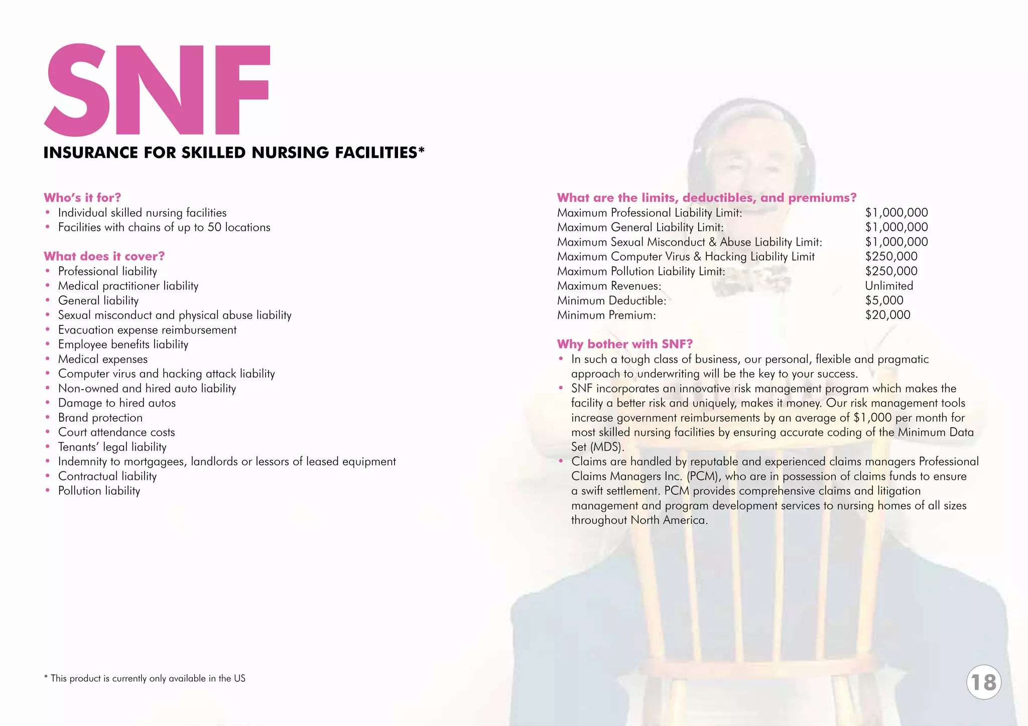 SNF
INSURANCE FOR SKILLED NURSING FACILITIES*

Who’s it for?                                                         What are the limits, deductibles, and premiums?
• Individual skilled nursing facilities                               Maximum Professional Liability Limit:			             $1,000,000	
• Facilities with chains of up to 50 locations                        Maximum General Liability Limit:				                 $1,000,000
                                                                      Maximum Sexual Misconduct & Abuse Liability Limit: 	 $1,000,000
What does it cover?                                                   Maximum Computer Virus & Hacking Liability Limit		   $250,000
• Professional liability                                              Maximum Pollution Liability Limit: 		      		        $250,000
• Medical practitioner liability                                      Maximum Revenues:					Unlimited
• General liability                                                   Minimum Deductible:					$5,000
• Sexual misconduct and physical abuse liability                      Minimum Premium:					$20,000
• Evacuation expense reimbursement
• Employee benefits liability                                         Why bother with SNF?
• Medical expenses                                                    • In such a tough class of business, our personal, flexible and pragmatic
• Computer virus and hacking attack liability                           approach to underwriting will be the key to your success.
• Non-owned and hired auto liability                                  • SNF incorporates an innovative risk management program which makes the
• Damage to hired autos                                                 facility a better risk and uniquely, makes it money. Our risk management tools
• Brand protection                                                      increase government reimbursements by an average of $1,000 per month for
• Court attendance costs                                                most skilled nursing facilities by ensuring accurate coding of the Minimum Data
• Tenants’ legal liability                                              Set (MDS).
• Indemnity to mortgagees, landlords or lessors of leased equipment   • Claims are handled by reputable and experienced claims managers Professional
• Contractual liability                                                 Claims Managers Inc. (PCM), who are in possession of claims funds to ensure
• Pollution liability                                                   a swift settlement. PCM provides comprehensive claims and litigation
                                                                        management and program development services to nursing homes of all sizes
                                                                        throughout North America.




* This product is currently only available in the US
                                                                                                                                                     18
 