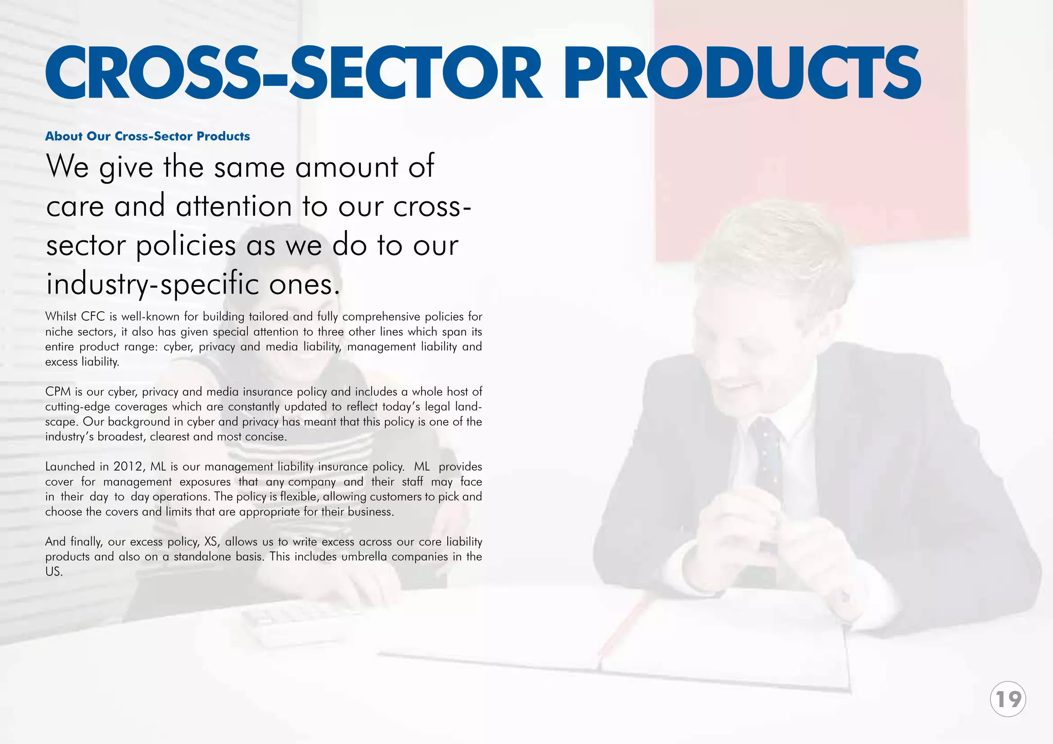 CROSS-SECTOR PRODUCTS
About Our Cross-Sector Products

We give the same amount of
care and attention to our cross-
sector policies as we do to our
industry-specific ones.
Whilst CFC is well-known for building tailored and fully comprehensive policies for
niche sectors, it also has given special attention to three other lines which span its
entire product range: cyber, privacy and media liability, management liability and
excess liability.

CPM is our cyber, privacy and media insurance policy and includes a whole host of
cutting-edge coverages which are constantly updated to reflect today’s legal land-
scape. Our background in cyber and privacy has meant that this policy is one of the
industry’s broadest, clearest and most concise.

Launched in 2012, ML is our management liability insurance policy. ML provides
cover for management exposures that any company and their staff may face
in their day to day operations. The policy is flexible, allowing customers to pick and
choose the covers and limits that are appropriate for their business.

And finally, our excess policy, XS, allows us to write excess across our core liability
products and also on a standalone basis. This includes umbrella companies in the
US.




                                                                                          19
 