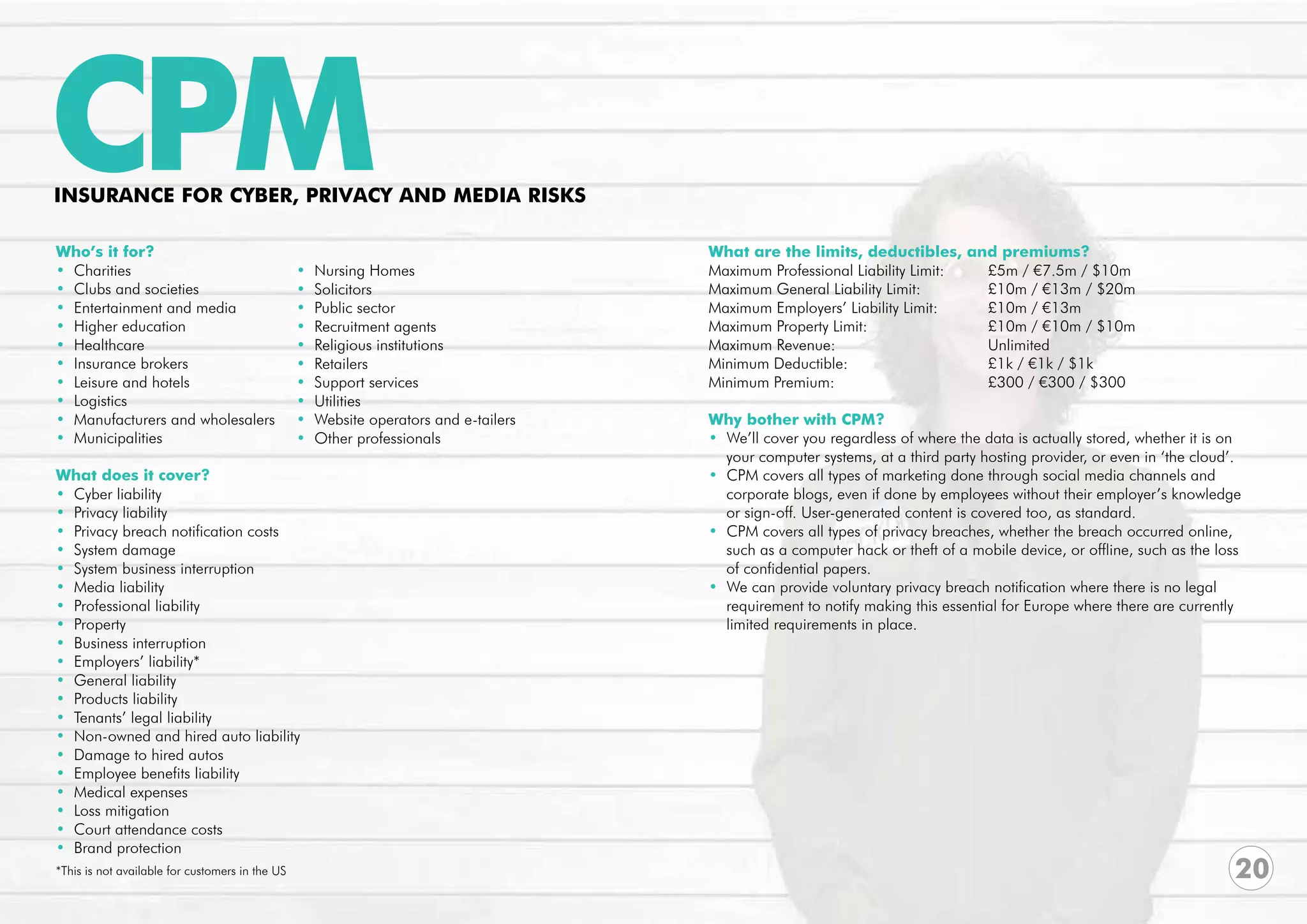 CPM
INSURANCE FOR CYBER, PRIVACY AND MEDIA RISKS

Who’s it for?                                                                          What are the limits, deductibles, and premiums?
• Charities                                      •   Nursing Homes                     Maximum Professional Liability Limit:	 £5m / €7.5m / $10m	
• Clubs and societies                            •   Solicitors                        Maximum General Liability Limit:		     £10m / €13m / $20m
• Entertainment and media                        •   Public sector                     Maximum Employers’ Liability Limit: 	  £10m / €13m
• Higher education                               •   Recruitment agents                Maximum Property Limit: 			            £10m / €10m / $10m
• Healthcare                                     •   Religious institutions            Maximum Revenue:			Unlimited
• Insurance brokers                              •   Retailers                         Minimum Deductible:			                 £1k / €1k / $1k
• Leisure and hotels                             •   Support services                  Minimum Premium:			                    £300 / €300 / $300
• Logistics                                      •   Utilities
• Manufacturers and wholesalers                  •   Website operators and e-tailers   Why bother with CPM?
• Municipalities                                 •   Other professionals               • We’ll cover you regardless of where the data is actually stored, whether it is on 	
                                                                                         your computer systems, at a third party hosting provider, or even in ‘the cloud’.
What does it cover?                                                                    • CPM covers all types of marketing done through social media channels and 	
• Cyber liability                                                                        corporate blogs, even if done by employees without their employer’s knowledge 	
• Privacy liability                                                                      or sign-off. User-generated content is covered too, as standard.
• Privacy breach notification costs                                                    • CPM covers all types of privacy breaches, whether the breach occurred online, 	
• System damage                                                                          such as a computer hack or theft of a mobile device, or offline, such as the loss
• System business interruption                                                           of confidential papers.
• Media liability                                                                      • We can provide voluntary privacy breach notification where there is no legal
• Professional liability                                                                 requirement to notify making this essential for Europe where there are currently 	
• Property                                                                               limited requirements in place.
• Business interruption
• Employers’ liability*
• General liability
• Products liability
• Tenants’ legal liability
• Non-owned and hired auto liability
• Damage to hired autos
• Employee benefits liability
• Medical expenses
• Loss mitigation
• Court attendance costs
• Brand protection
*This is not available for customers in the US                                                                                                                           20
 
