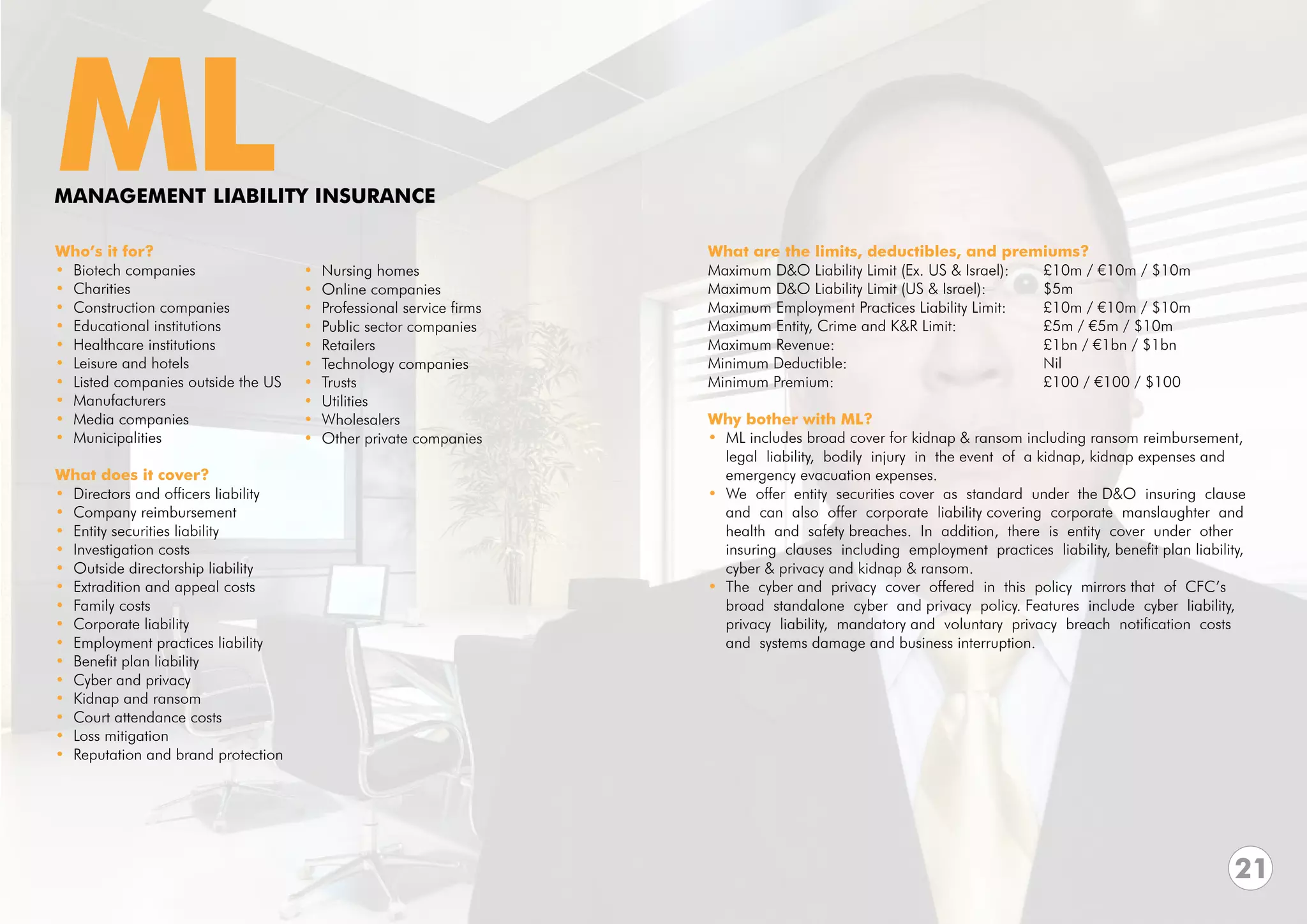 ML
MANAGEMENT LIABILITY INSURANCE

Who’s it for?                                                         What are the limits, deductibles, and premiums?
• Biotech companies                  •   Nursing homes                Maximum D&O Liability Limit (Ex. US & Israel):	     £10m / €10m / $10m		
• Charities                          •   Online companies             Maximum D&O Liability Limit (US & Israel):		        $5m
• Construction companies             •   Professional service firms   Maximum Employment Practices Liability Limit: 	     £10m / €10m / $10m
• Educational institutions           •   Public sector companies      Maximum Entity, Crime and K&R Limit: 		             £5m / €5m / $10m
• Healthcare institutions            •   Retailers                    Maximum Revenue:				                                £1bn / €1bn / $1bn
• Leisure and hotels                 •   Technology companies         Minimum Deductible:				Nil
• Listed companies outside the US    •   Trusts                       Minimum Premium:				                                £100 / €100 / $100
• Manufacturers                      •   Utilities                    			
• Media companies                    •   Wholesalers                  Why bother with ML?
• Municipalities                     •   Other private companies      • ML includes broad cover for kidnap & ransom including ransom reimbursement,
                                                                        legal liability, bodily injury in the event of a kidnap, kidnap expenses and
What does it cover?                                                     emergency evacuation expenses.
• Directors and officers liability                                    • We offer entity securities cover as standard under the D&O insuring clause
• Company reimbursement                                                 and can also offer corporate liability covering corporate manslaughter and
• Entity securities liability                                           health and safety breaches. In addition, there is entity cover under other
• Investigation costs                                                   insuring clauses including employment practices liability, benefit plan liability,
• Outside directorship liability                                        cyber & privacy and kidnap & ransom.
• Extradition and appeal costs                                        • The cyber and privacy cover offered in this policy mirrors that of CFC’s
• Family costs                                                          broad standalone cyber and privacy policy. Features include cyber liability,
• Corporate liability                                                   privacy liability, mandatory and voluntary privacy breach notification costs
• Employment practices liability                                        and systems damage and business interruption.
• Benefit plan liability
• Cyber and privacy
• Kidnap and ransom
• Court attendance costs
• Loss mitigation
• Reputation and brand protection




                                                                                                                                                        21
 