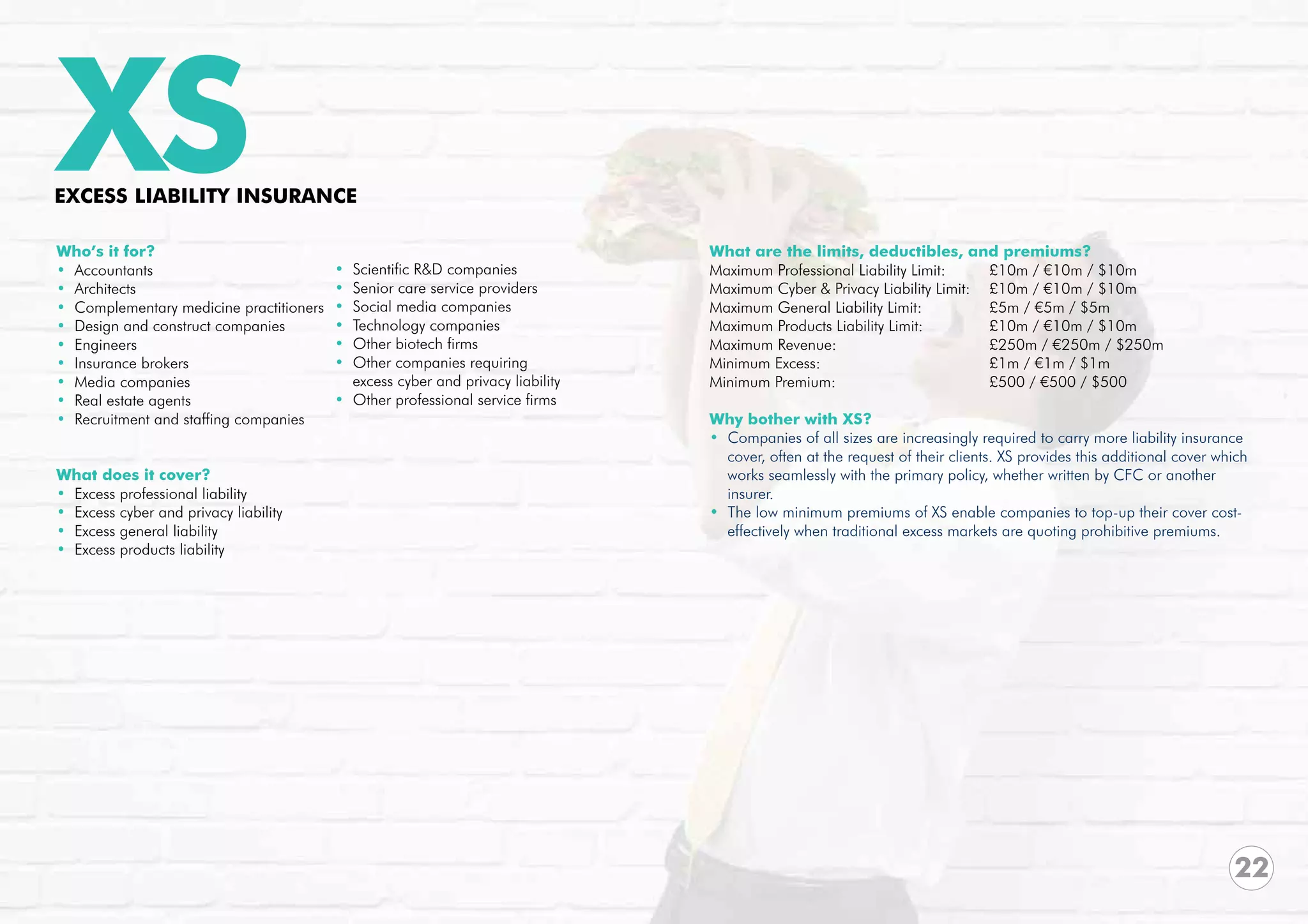 XS
EXCESS LIABILITY INSURANCE

Who’s it for?                                                                   What are the limits, deductibles, and premiums?
• Accountants                            • Scientific R&D companies             Maximum Professional Liability Limit:	        £10m / €10m / $10m	
• Architects                             • Senior care service providers        Maximum Cyber & Privacy Liability Limit: 	 £10m / €10m / $10m
• Complementary medicine practitioners   • Social media companies               Maximum General Liability Limit:		            £5m / €5m / $5m
• Design and construct companies         • Technology companies                 Maximum Products Liability Limit: 		          £10m / €10m / $10m	
• Engineers                              • Other biotech firms                  Maximum Revenue:			                           £250m / €250m / $250m
• Insurance brokers                      • Other companies requiring            Minimum Excess:				                           £1m / €1m / $1m
• Media companies                          excess cyber and privacy liability   Minimum Premium:			                           £500 / €500 / $500
• Real estate agents                     • Other professional service firms     		
• Recruitment and staffing companies                                            Why bother with XS?
                                                                                • Companies of all sizes are increasingly required to carry more liability insurance
                                                                                  cover, often at the request of their clients. XS provides this additional cover which
What does it cover?                                                               works seamlessly with the primary policy, whether written by CFC or another
• Excess professional liability                                                   insurer.
• Excess cyber and privacy liability                                            • The low minimum premiums of XS enable companies to top-up their cover cost-
• Excess general liability                                                        effectively when traditional excess markets are quoting prohibitive premiums.
• Excess products liability




                                                                                                                                                                    22
 
