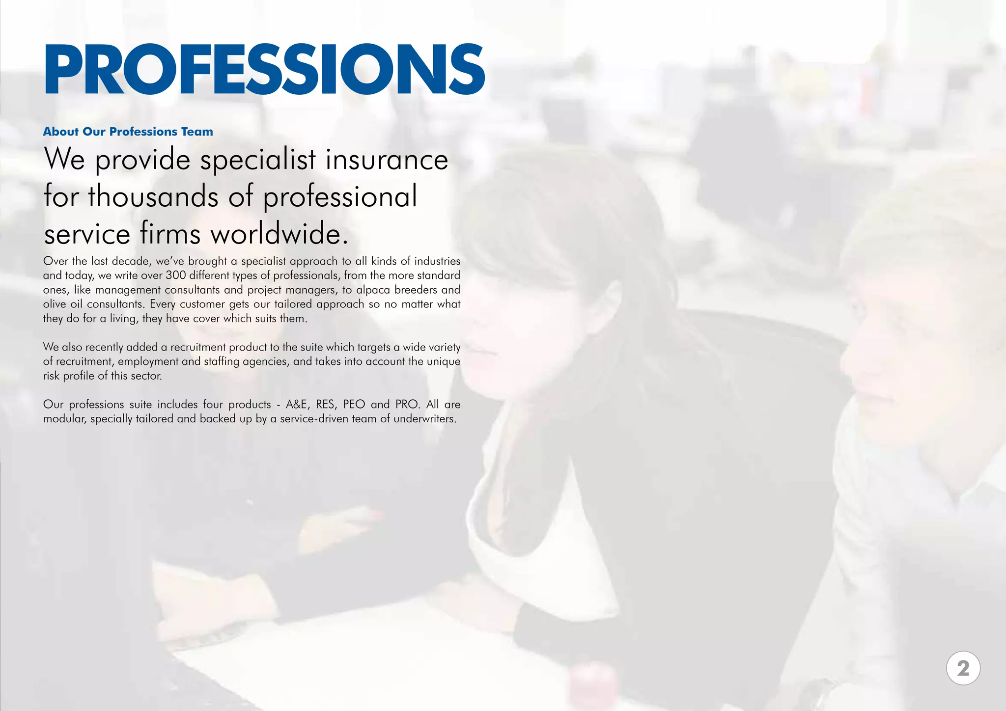 PROFESSIONS
About Our Professions Team

We provide specialist insurance
for thousands of professional
service firms worldwide.
Over the last decade, we’ve brought a specialist approach to all kinds of industries
and today, we write over 300 different types of professionals, from the more standard
ones, like management consultants and project managers, to alpaca breeders and
olive oil consultants. Every customer gets our tailored approach so no matter what
they do for a living, they have cover which suits them.

We also recently added a recruitment product to the suite which targets a wide variety
of recruitment, employment and staffing agencies, and takes into account the unique
risk profile of this sector.

Our professions suite includes four products - A&E, RES, PEO and PRO. All are
modular, specially tailored and backed up by a service-driven team of underwriters.




                                                                                         2
 