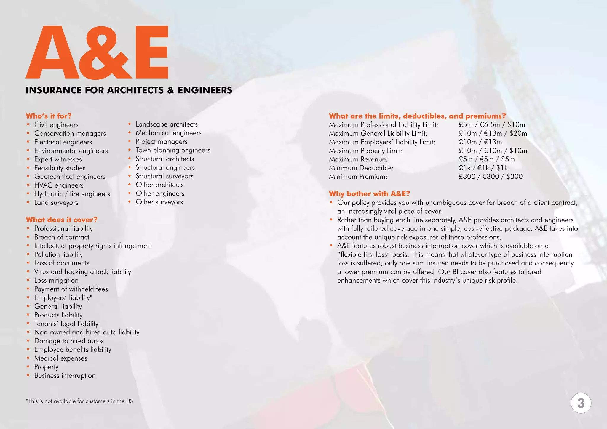 A&E
INSURANCE FOR ARCHITECTS & ENGINEERS

Who’s it for?                                                              What are the limits, deductibles, and premiums?
• Civil engineers                          •     Landscape architects      Maximum Professional Liability Limit:	 £5m / €6.5m / $10m	
• Conservation managers                    •     Mechanical engineers      Maximum General Liability Limit:	 	    £10m / €13m / $20m
• Electrical engineers                     •     Project managers          Maximum Employers’ Liability Limit: 	  £10m / €13m
• Environmental engineers                  •     Town planning engineers   Maximum Property Limit: 			            £10m / €10m / $10m
• Expert witnesses                         •     Structural architects     Maximum Revenue:			                    £5m / €5m / $5m
• Feasibility studies                      •     Structural engineers      Minimum Deductible:			                 £1k / €1k / $1k
• Geotechnical engineers                   •     Structural surveyors      Minimum Premium:			                    £300 / €300 / $300
• HVAC engineers                           •     Other architects
• Hydraulic / fire engineers               •     Other engineers           Why bother with A&E?
• Land surveyors                           •     Other surveyors           • Our policy provides you with unambiguous cover for breach of a client contract, 	
                                                                             an increasingly vital piece of cover.
What does it cover?                                                        • Rather than buying each line separately, A&E provides architects and engineers 	
• Professional liability                                                     with fully tailored coverage in one simple, cost-effective package. A&E takes into 	
• Breach of contract                                                         account the unique risk exposures of these professions.
• Intellectual property rights infringement                                • A&E features robust business interruption cover which is available on a
• Pollution liability                                                        “flexible first loss” basis. This means that whatever type of business interruption
• Loss of documents                                                          loss is suffered, only one sum insured needs to be purchased and consequently
• Virus and hacking attack liability                                         a lower premium can be offered. Our BI cover also features tailored
• Loss mitigation                                                            enhancements which cover this industry’s unique risk profile.
• Payment of withheld fees
• Employers’ liability*
• General liability
• Products liability
• Tenants’ legal liability
• Non-owned and hired auto liability
• Damage to hired autos
• Employee benefits liability
• Medical expenses
• Property
• Business interruption


*This is not available for customers in the US
                                                                                                                                                               3
 