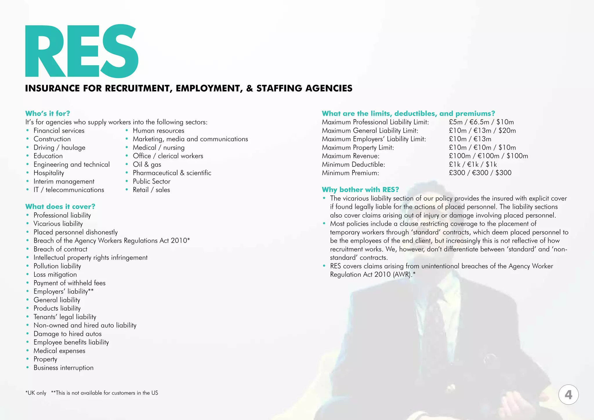 RES
INSURANCE FOR RECRUITMENT, EMPLOYMENT, & STAFFING AGENCIES

Who’s it for?                                                             What are the limits, deductibles, and premiums?
It’s for agencies who supply workers into the following sectors:          Maximum Professional Liability Limit:	        £5m / €6.5m / $10m	
• Financial services              • Human resources                       Maximum General Liability Limit:	 	           £10m / €13m / $20m
• Construction                    • Marketing, media and communications   Maximum Employers’ Liability Limit: 	         £10m / €13m
• Driving / haulage               • Medical / nursing                     Maximum Property Limit: 			                   £10m / €10m / $10m
• Education                       • Office / clerical workers             Maximum Revenue:			                           £100m / €100m / $100m
• Engineering and technical       • Oil & gas                             Minimum Deductible:			                        £1k / €1k / $1k
• Hospitality                     • Pharmaceutical & scientific           Minimum Premium:			                           £300 / €300 / $300
• Interim management              • Public Sector                         			
• IT / telecommunications         • Retail / sales                        Why bother with RES?
                                                                          • The vicarious liability section of our policy provides the insured with explicit cover 	
What does it cover?                                                         if found legally liable for the actions of placed personnel. The liability sections 	
• Professional liability                                                    also cover claims arising out of injury or damage involving placed personnel.
• Vicarious liability                                                     • Most policies include a clause restricting coverage to the placement of
• Placed personnel dishonestly                                              temporary workers through ‘standard’ contracts, which deem placed personnel to	
• Breach of the Agency Workers Regulations Act 2010*                        be the employees of the end client, but increasingly this is not reflective of how 	
• Breach of contract                                                        recruitment works. We, however, don’t differentiate between ‘standard’ and ‘non-	
• Intellectual property rights infringement                                 standard’ contracts.
• Pollution liability                                                     • RES covers claims arising from unintentional breaches of the Agency Worker 	
• Loss mitigation                                                           Regulation Act 2010 (AWR).*
• Payment of withheld fees
• Employers’ liability**
• General liability
• Products liability
• Tenants’ legal liability
• Non-owned and hired auto liability
• Damage to hired autos
• Employee benefits liability
• Medical expenses
• Property
• Business interruption


*UK only **This is not available for customers in the US
                                                                                                                                                                 4
 