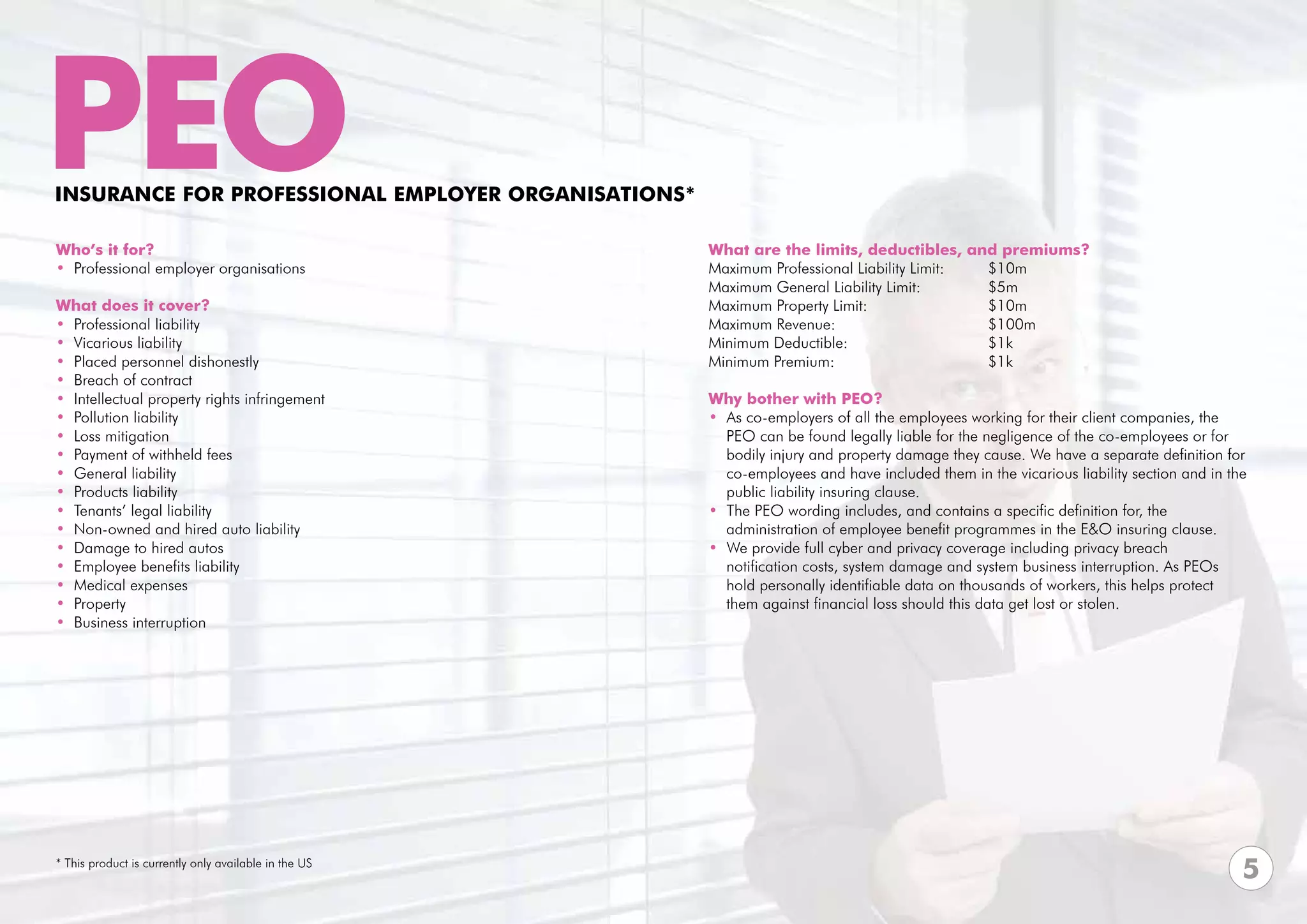 PEO
INSURANCE FOR PROFESSIoNAL EMPLOYER ORGANISATIONS*

Who’s it for?                                          What are the limits, deductibles, and premiums?
• Professional employer organisations                  Maximum Professional Liability Limit:	      $10m	
                                                       Maximum General Liability Limit:	 	         $5m
What does it cover?                                    Maximum Property Limit: 			                 $10m
• Professional liability                               Maximum Revenue:			$100m
• Vicarious liability                                  Minimum Deductible:			$1k
• Placed personnel dishonestly                         Minimum Premium:			$1k
• Breach of contract                                   			
• Intellectual property rights infringement            Why bother with PEO?
• Pollution liability                                  • As co-employers of all the employees working for their client companies, the
• Loss mitigation                                        PEO can be found legally liable for the negligence of the co-employees or for
• Payment of withheld fees                               bodily injury and property damage they cause. We have a separate definition for
• General liability                                      co-employees and have included them in the vicarious liability section and in the
• Products liability                                     public liability insuring clause.
• Tenants’ legal liability                             • The PEO wording includes, and contains a specific definition for, the
• Non-owned and hired auto liability                     administration of employee benefit programmes in the E&O insuring clause.
• Damage to hired autos                                • We provide full cyber and privacy coverage including privacy breach
• Employee benefits liability                            notification costs, system damage and system business interruption. As PEOs
• Medical expenses                                       hold personally identifiable data on thousands of workers, this helps protect
• Property                                               them against financial loss should this data get lost or stolen.
• Business interruption




* This product is currently only available in the US
                                                                                                                                         5
 