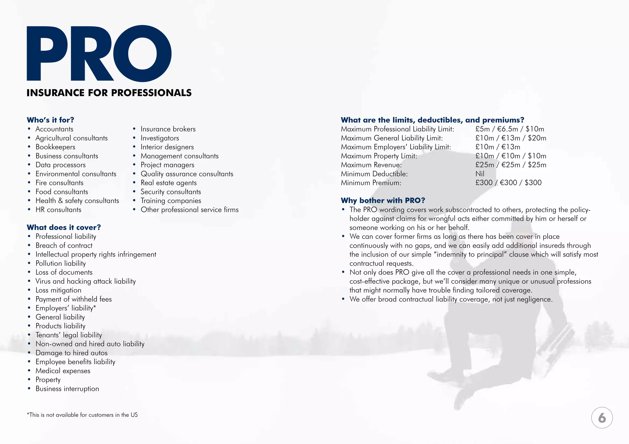 PRO
INSURANCE FOR PROFESsIONALS

Who’s it for?                                                                       What are the limits, deductibles, and premiums?
• Accountants                              •     Insurance brokers                  Maximum Professional Liability Limit:	 £5m / €6.5m / $10m	
• Agricultural consultants                 •     Investigators                      Maximum General Liability Limit:	 	    £10m / €13m / $20m
• Bookkeepers                              •     Interior designers                 Maximum Employers’ Liability Limit: 	  £10m / €13m
• Business consultants                     •     Management consultants             Maximum Property Limit: 			            £10m / €10m / $10m
• Data processors                          •     Project managers	                  Maximum Revenue:			                    £25m / €25m / $25m
• Environmental consultants                •     Quality assurance consultants      Minimum Deductible:			Nil
• Fire consultants                         •     Real estate agents                 Minimum Premium:			                    £300 / €300 / $300
• Food consultants                         •     Security consultants
• Health & safety consultants              •     Training companies                 Why bother with PRO?
• HR consultants                           •     Other professional service firms   • The PRO wording covers work subscontracted to others, protecting the policy-
                                                                                      holder against claims for wrongful acts either committed by him or herself or
What does it cover?                                                                   someone working on his or her behalf.
• Professional liability                                                            • We can cover former firms as long as there has been cover in place
• Breach of contract                                                                  continuously with no gaps, and we can easily add additional insureds through 	
• Intellectual property rights infringement                                           the inclusion of our simple “indemnity to principal” clause which will satisfy most 	
• Pollution liability                                                                 contractual requests.
• Loss of documents                                                                 • Not only does PRO give all the cover a professional needs in one simple, 	 	
• Virus and hacking attack liability                                                  cost-effective package, but we’ll consider many unique or unusual professions 	
• Loss mitigation                                                                     that might normally have trouble finding tailored coverage.
• Payment of withheld fees                                                          • We offer broad contractual liability coverage, not just negligence.
• Employers’ liability*
• General liability
• Products liability
• Tenants’ legal liability
• Non-owned and hired auto liability
• Damage to hired autos
• Employee benefits liability
• Medical expenses
• Property
• Business interruption


*This is not available for customers in the US
                                                                                                                                                                         6
 