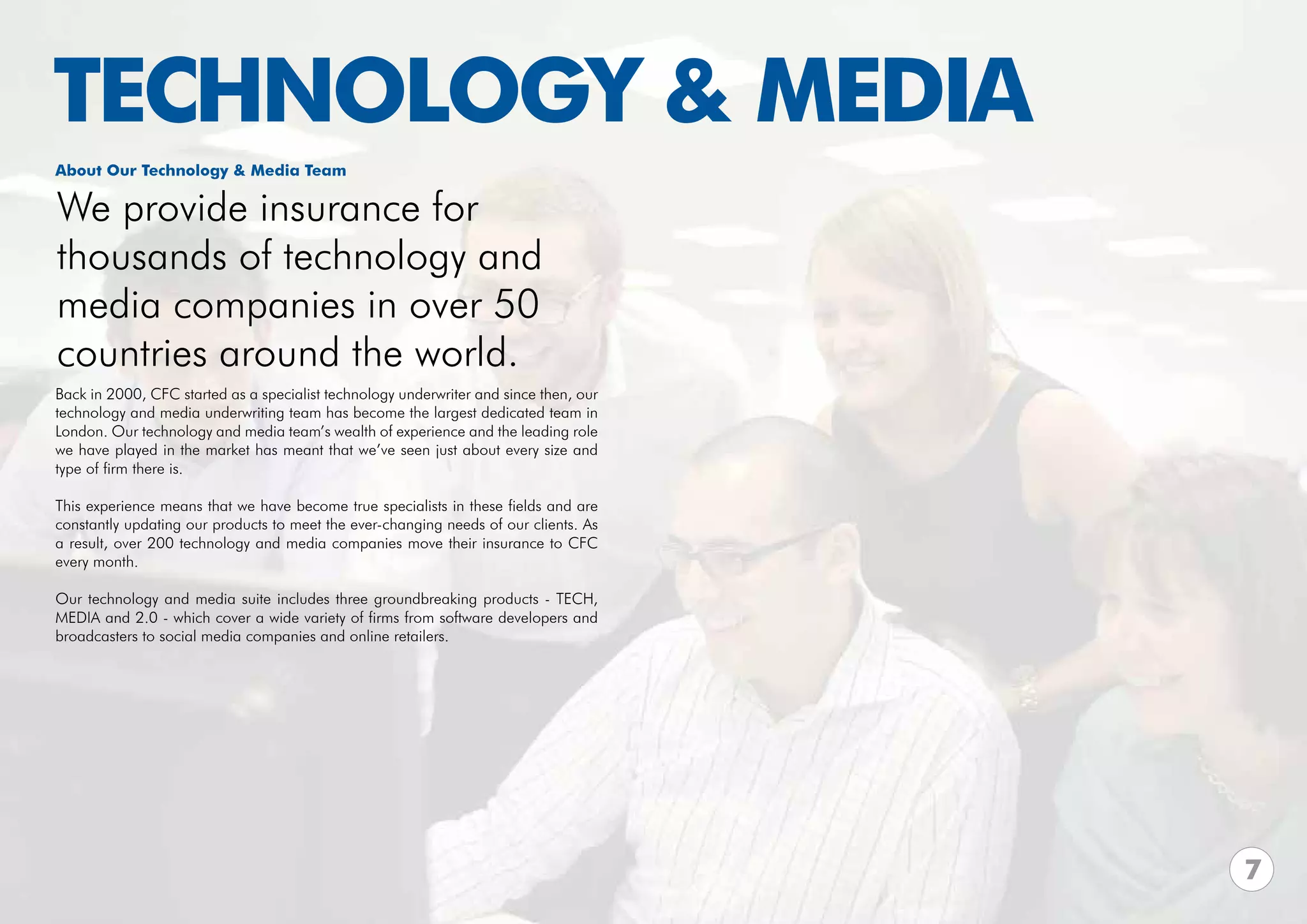 TECHNOLOGY & MEDIA
About Our Technology & Media Team

We provide insurance for
thousands of technology and
media companies in over 50
countries around the world.
Back in 2000, CFC started as a specialist technology underwriter and since then, our
technology and media underwriting team has become the largest dedicated team in
London. Our technology and media team’s wealth of experience and the leading role
we have played in the market has meant that we’ve seen just about every size and
type of firm there is.

This experience means that we have become true specialists in these fields and are
constantly updating our products to meet the ever-changing needs of our clients. As
a result, over 200 technology and media companies move their insurance to CFC
every month.

Our technology and media suite includes three groundbreaking products - TECH,
MEDIA and 2.0 - which cover a wide variety of firms from software developers and
broadcasters to social media companies and online retailers.




                                                                                       7
 