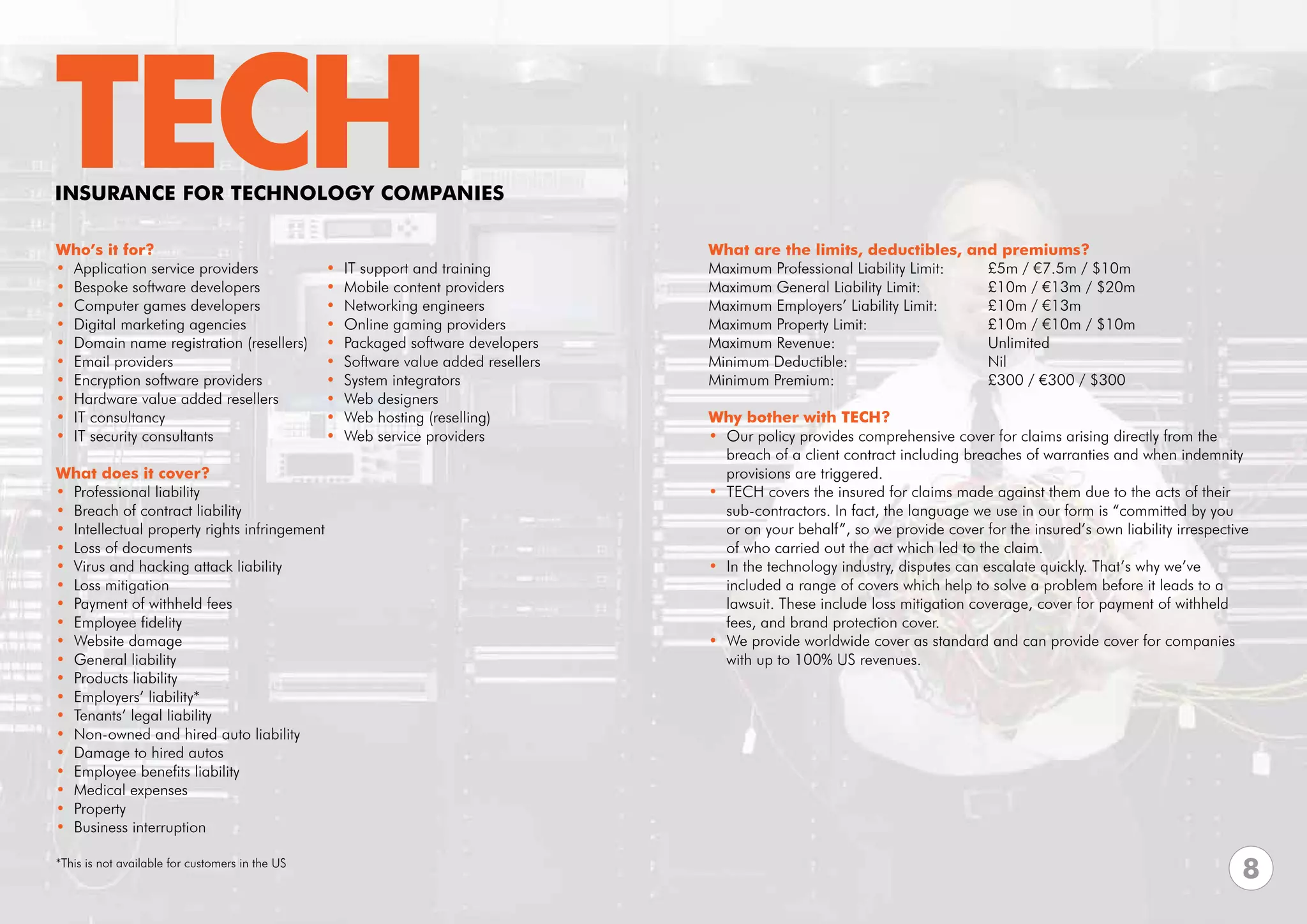 TECH
INSURANCE FOR TECHNOLOGY COMPANIES

Who’s it for?                                                                         What are the limits, deductibles, and premiums?
• Application service providers                  •   IT support and training          Maximum Professional Liability Limit:	 £5m / €7.5m / $10m	
• Bespoke software developers                    •   Mobile content providers         Maximum General Liability Limit:		     £10m / €13m / $20m
• Computer games developers                      •   Networking engineers             Maximum Employers’ Liability Limit: 	  £10m / €13m
• Digital marketing agencies                     •   Online gaming providers          Maximum Property Limit: 			            £10m / €10m / $10m
• Domain name registration (resellers)           •   Packaged software developers     Maximum Revenue:			Unlimited
• Email providers                                •   Software value added resellers   Minimum Deductible:			Nil
• Encryption software providers                  •   System integrators               Minimum Premium:			                    £300 / €300 / $300
• Hardware value added resellers                 •   Web designers
• IT consultancy                                 •   Web hosting (reselling)          Why bother with TECH?
• IT security consultants                        •   Web service providers            • Our policy provides comprehensive cover for claims arising directly from the 	
                                                                                        breach of a client contract including breaches of warranties and when indemnity 	
What does it cover?                                                                     provisions are triggered.
• Professional liability                                                              • TECH covers the insured for claims made against them due to the acts of their 	
• Breach of contract liability                                                          sub-contractors. In fact, the language we use in our form is “committed by you
• Intellectual property rights infringement                                             or on your behalf”, so we provide cover for the insured’s own liability irrespective
• Loss of documents                                                                     of who carried out the act which led to the claim.
• Virus and hacking attack liability                                                  • In the technology industry, disputes can escalate quickly. That’s why we’ve
• Loss mitigation                                                                       included a range of covers which help to solve a problem before it leads to a 	
• Payment of withheld fees                                                              lawsuit. These include loss mitigation coverage, cover for payment of withheld 	
• Employee fidelity                                                                     fees, and brand protection cover.
• Website damage                                                                      • We provide worldwide cover as standard and can provide cover for companies 	
• General liability                                                                     with up to 100% US revenues.
• Products liability
• Employers’ liability*
• Tenants’ legal liability
• Non-owned and hired auto liability
• Damage to hired autos
• Employee benefits liability
• Medical expenses
• Property
• Business interruption

*This is not available for customers in the US
                                                                                                                                                                          8
 