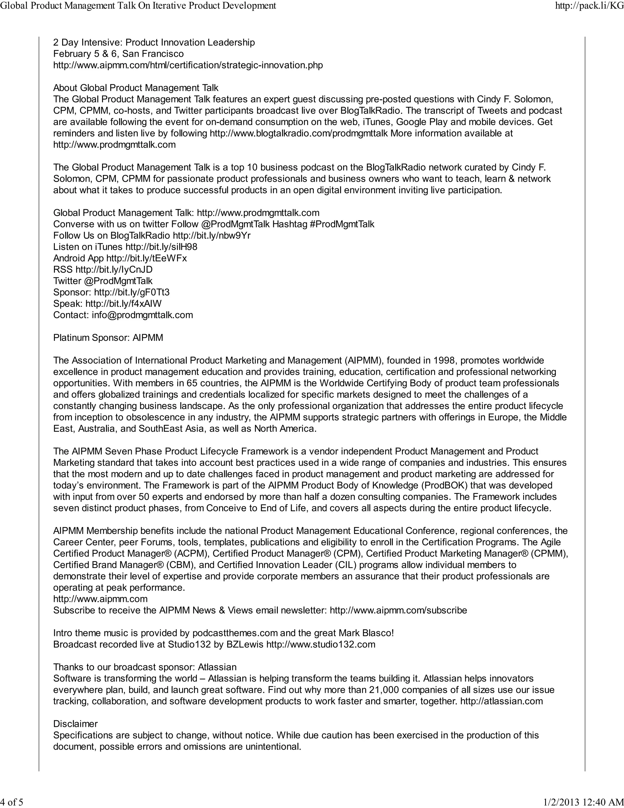 Global Product Management Talk On Iterative Product Development                                                                      http://pack.li/KG


            2 Day Intensive: Product Innovation Leadership
            February 5 & 6, San Francisco
            http://www.aipmm.com/html/certification/strategic-innovation.php

            About Global Product Management Talk
            The Global Product Management Talk features an expert guest discussing pre-posted questions with Cindy F. Solomon,
            CPM, CPMM, co-hosts, and Twitter participants broadcast live over BlogTalkRadio. The transcript of Tweets and podcast
            are available following the event for on-demand consumption on the web, iTunes, Google Play and mobile devices. Get
            reminders and listen live by following http://www.blogtalkradio.com/prodmgmttalk More information available at
            http://www.prodmgmttalk.com

            The Global Product Management Talk is a top 10 business podcast on the BlogTalkRadio network curated by Cindy F.
            Solomon, CPM, CPMM for passionate product professionals and business owners who want to teach, learn & network
            about what it takes to produce successful products in an open digital environment inviting live participation.

            Global Product Management Talk: http://www.prodmgmttalk.com
            Converse with us on twitter Follow @ProdMgmtTalk Hashtag #ProdMgmtTalk
            Follow Us on BlogTalkRadio http://bit.ly/nbw9Yr
            Listen on iTunes http://bit.ly/silH98
            Android App http://bit.ly/tEeWFx
            RSS http://bit.ly/IyCnJD
            Twitter @ProdMgmtTalk
            Sponsor: http://bit.ly/gF0Tt3
            Speak: http://bit.ly/f4xAIW
            Contact: info@prodmgmttalk.com

            Platinum Sponsor: AIPMM

            The Association of International Product Marketing and Management (AIPMM), founded in 1998, promotes worldwide
            excellence in product management education and provides training, education, certification and professional networking
            opportunities. With members in 65 countries, the AIPMM is the Worldwide Certifying Body of product team professionals
            and offers globalized trainings and credentials localized for specific markets designed to meet the challenges of a
            constantly changing business landscape. As the only professional organization that addresses the entire product lifecycle
            from inception to obsolescence in any industry, the AIPMM supports strategic partners with offerings in Europe, the Middle
            East, Australia, and SouthEast Asia, as well as North America.

            The AIPMM Seven Phase Product Lifecycle Framework is a vendor independent Product Management and Product
            Marketing standard that takes into account best practices used in a wide range of companies and industries. This ensures
            that the most modern and up to date challenges faced in product management and product marketing are addressed for
            today’s environment. The Framework is part of the AIPMM Product Body of Knowledge (ProdBOK) that was developed
            with input from over 50 experts and endorsed by more than half a dozen consulting companies. The Framework includes
            seven distinct product phases, from Conceive to End of Life, and covers all aspects during the entire product lifecycle.

            AIPMM Membership benefits include the national Product Management Educational Conference, regional conferences, the
            Career Center, peer Forums, tools, templates, publications and eligibility to enroll in the Certification Programs. The Agile
            Certified Product Manager® (ACPM), Certified Product Manager® (CPM), Certified Product Marketing Manager® (CPMM),
            Certified Brand Manager® (CBM), and Certified Innovation Leader (CIL) programs allow individual members to
            demonstrate their level of expertise and provide corporate members an assurance that their product professionals are
            operating at peak performance.
            http://www.aipmm.com
            Subscribe to receive the AIPMM News & Views email newsletter: http://www.aipmm.com/subscribe

            Intro theme music is provided by podcastthemes.com and the great Mark Blasco!
            Broadcast recorded live at Studio132 by BZLewis http://www.studio132.com

            Thanks to our broadcast sponsor: Atlassian
            Software is transforming the world – Atlassian is helping transform the teams building it. Atlassian helps innovators
            everywhere plan, build, and launch great software. Find out why more than 21,000 companies of all sizes use our issue
            tracking, collaboration, and software development products to work faster and smarter, together. http://atlassian.com

            Disclaimer
            Specifications are subject to change, without notice. While due caution has been exercised in the production of this
            document, possible errors and omissions are unintentional.




4 of 5                                                                                                                             1/2/2013 12:40 AM
 