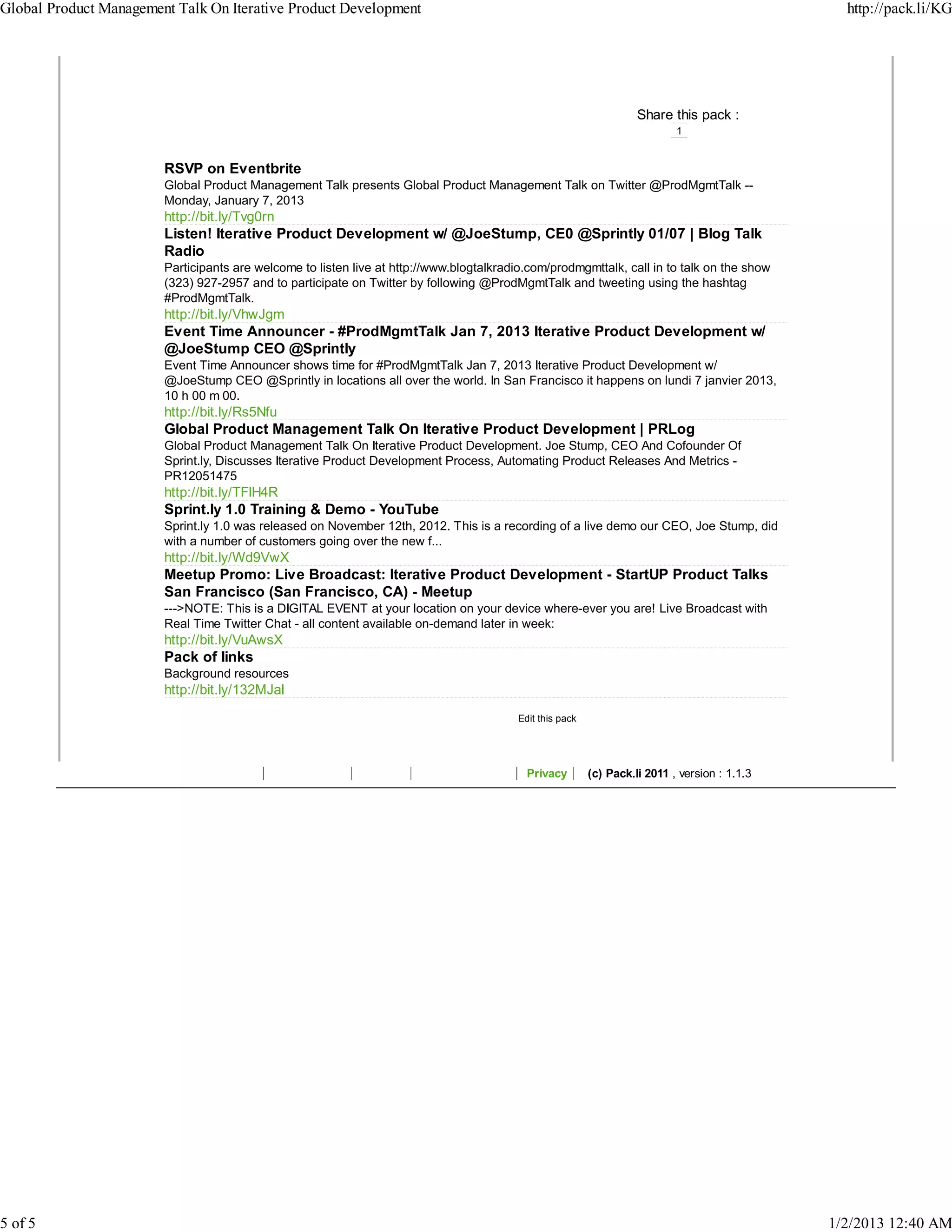 Global Product Management Talk On Iterative Product Development                                                                                   http://pack.li/KG




                                                                                                                     Share this pack :
                                                                                                                             1


                        RSVP on Eventbrite
                        Global Product Management Talk presents Global Product Management Talk on Twitter @ProdMgmtTalk --
                        Monday, January 7, 2013
                        http://bit.ly/Tvg0rn
                        Listen! Iterative Product Development w/ @JoeStump, CE0 @Sprintly 01/07 | Blog Talk
                        Radio
                        Participants are welcome to listen live at http://www.blogtalkradio.com/prodmgmttalk, call in to talk on the show
                        (323) 927-2957 and to participate on Twitter by following @ProdMgmtTalk and tweeting using the hashtag
                        #ProdMgmtTalk.
                        http://bit.ly/VhwJgm
                        Event Time Announcer - #ProdMgmtTalk Jan 7, 2013 Iterative Product Development w/
                        @JoeStump CEO @Sprintly
                        Event Time Announcer shows time for #ProdMgmtTalk Jan 7, 2013 Iterative Product Development w/
                        @JoeStump CEO @Sprintly in locations all over the world. In San Francisco it happens on lundi 7 janvier 2013,
                        10 h 00 m 00.
                        http://bit.ly/Rs5Nfu
                        Global Product Management Talk On Iterative Product Development | PRLog
                        Global Product Management Talk On Iterative Product Development. Joe Stump, CEO And Cofounder Of
                        Sprint.ly, Discusses Iterative Product Development Process, Automating Product Releases And Metrics -
                        PR12051475
                        http://bit.ly/TFlH4R
                        Sprint.ly 1.0 Training & Demo - YouTube
                        Sprint.ly 1.0 was released on November 12th, 2012. This is a recording of a live demo our CEO, Joe Stump, did
                        with a number of customers going over the new f...
                        http://bit.ly/Wd9VwX
                        Meetup Promo: Live Broadcast: Iterative Product Development - StartUP Product Talks
                        San Francisco (San Francisco, CA) - Meetup
                        --->NOTE: This is a DIGITAL EVENT at your location on your device where-ever you are! Live Broadcast with
                        Real Time Twitter Chat - all content available on-demand later in week:
                        http://bit.ly/VuAwsX
                        Pack of links
                        Background resources
                        http://bit.ly/132MJal
                                                                                          Edit this pack




                                                                                            Privacy        (c) Pack.li 2011 , version : 1.1.3




5 of 5                                                                                                                                          1/2/2013 12:40 AM
 