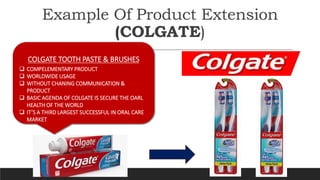 Example Of Product Extension
(COLGATE)
COLGATE TOOTH PASTE & BRUSHES
 COMPELEMENTARY PRODUCT
 WORLDWIDE USAGE
 WITHOUT ...