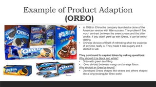 Example of Product Adaption
(OREO)
• In 1996 in China the company launched a clone of the
American version with little suc...