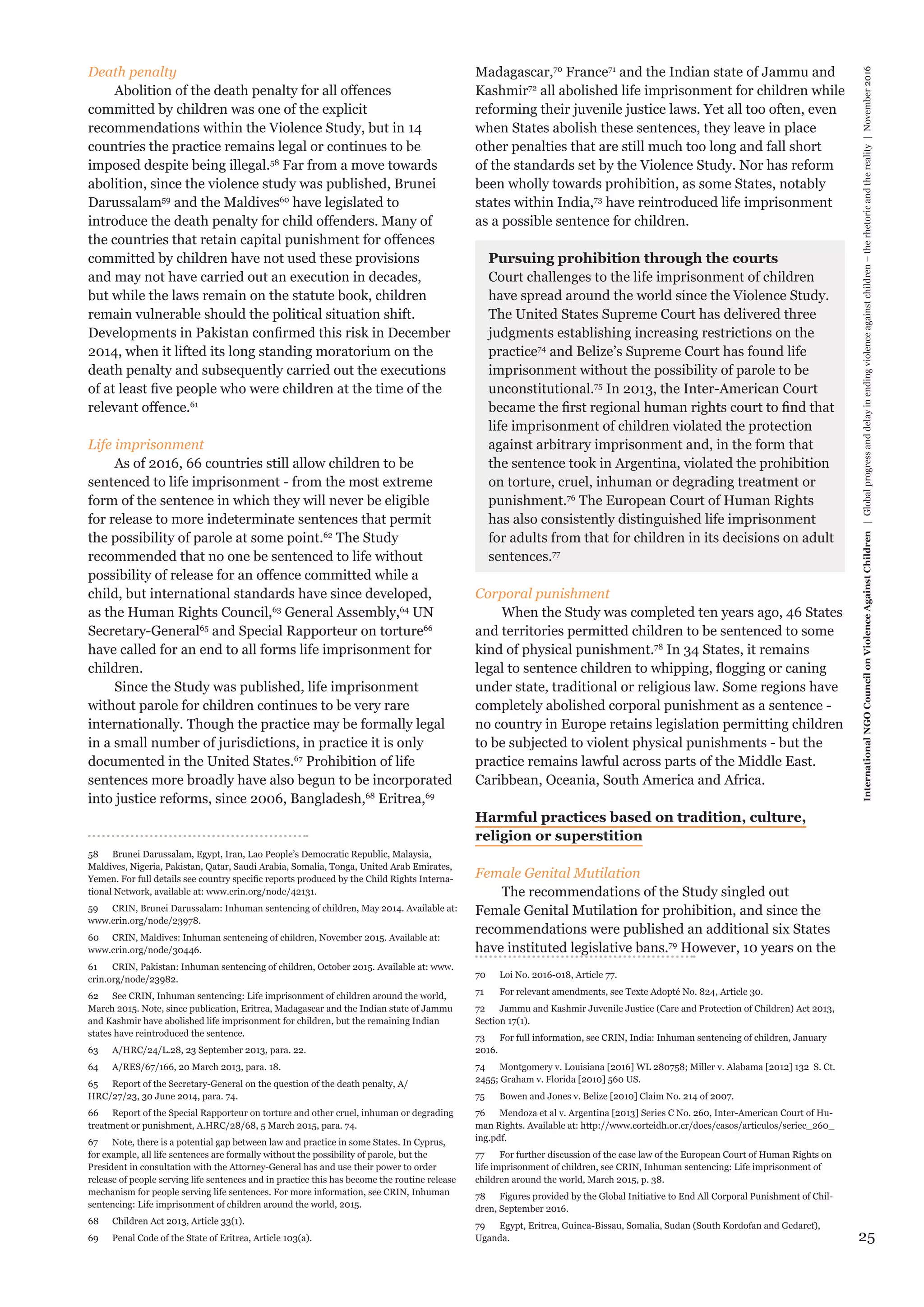 25
Madagascar,70
France71
and the Indian state of Jammu and
Kashmir72
all abolished life imprisonment for children while
reforming their juvenile justice laws. Yet all too often, even
when States abolish these sentences, they leave in place
other penalties that are still much too long and fall short
of the standards set by the Violence Study. Nor has reform
been wholly towards prohibition, as some States, notably
states within India,73
have reintroduced life imprisonment
as a possible sentence for children.
Pursuing prohibition through the courts
Court challenges to the life imprisonment of children
have spread around the world since the Violence Study.
The United States Supreme Court has delivered three
judgments establishing increasing restrictions on the
practice74
and Belize’s Supreme Court has found life
imprisonment without the possibility of parole to be
unconstitutional.75
In 2013, the Inter-American Court
became the first regional human rights court to find that
life imprisonment of children violated the protection
against arbitrary imprisonment and, in the form that
the sentence took in Argentina, violated the prohibition
on torture, cruel, inhuman or degrading treatment or
punishment.76
The European Court of Human Rights
has also consistently distinguished life imprisonment
for adults from that for children in its decisions on adult
sentences.77
Corporal punishment
When the Study was completed ten years ago, 46 States
and territories permitted children to be sentenced to some
kind of physical punishment.78
In 34 States, it remains
legal to sentence children to whipping, flogging or caning
under state, traditional or religious law. Some regions have
completely abolished corporal punishment as a sentence -
no country in Europe retains legislation permitting children
to be subjected to violent physical punishments - but the
practice remains lawful across parts of the Middle East.
Caribbean, Oceania, South America and Africa.
Harmful practices based on tradition, culture,
religion or superstition
Female Genital Mutilation
The recommendations of the Study singled out
Female Genital Mutilation for prohibition, and since the
recommendations were published an additional six States
have instituted legislative bans.79
However, 10 years on the
70	 Loi No. 2016-018, Article 77.
71	 For relevant amendments, see Texte Adopté No. 824, Article 30.
72	 Jammu and Kashmir Juvenile Justice (Care and Protection of Children) Act 2013,
Section 17(1).
73	 For full information, see CRIN, India: Inhuman sentencing of children, January
2016.
74	 Montgomery v. Louisiana [2016] WL 280758; Miller v. Alabama [2012] 132 S. Ct.
2455; Graham v. Florida [2010] 560 US.
75	 Bowen and Jones v. Belize [2010] Claim No. 214 of 2007.
76	 Mendoza et al v. Argentina [2013] Series C No. 260, Inter-American Court of Hu-
man Rights. Available at: http://www.corteidh.or.cr/docs/casos/articulos/seriec_260_
ing.pdf.
77	 For further discussion of the case law of the European Court of Human Rights on
life imprisonment of children, see CRIN, Inhuman sentencing: Life imprisonment of
children around the world, March 2015, p. 38.
78	 Figures provided by the Global Initiative to End All Corporal Punishment of Chil-
dren, September 2016.
79	 Egypt, Eritrea, Guinea-Bissau, Somalia, Sudan (South Kordofan and Gedaref),
Uganda.
Death penalty
Abolition of the death penalty for all offences
committed by children was one of the explicit
recommendations within the Violence Study, but in 14
countries the practice remains legal or continues to be
imposed despite being illegal.58
Far from a move towards
abolition, since the violence study was published, Brunei
Darussalam59
and the Maldives60
have legislated to
introduce the death penalty for child offenders. Many of
the countries that retain capital punishment for offences
committed by children have not used these provisions
and may not have carried out an execution in decades,
but while the laws remain on the statute book, children
remain vulnerable should the political situation shift.
Developments in Pakistan confirmed this risk in December
2014, when it lifted its long standing moratorium on the
death penalty and subsequently carried out the executions
of at least five people who were children at the time of the
relevant offence.61
Life imprisonment
As of 2016, 66 countries still allow children to be
sentenced to life imprisonment - from the most extreme
form of the sentence in which they will never be eligible
for release to more indeterminate sentences that permit
the possibility of parole at some point.62
The Study
recommended that no one be sentenced to life without
possibility of release for an offence committed while a
child, but international standards have since developed,
as the Human Rights Council,63
General Assembly,64
UN
Secretary-General65
and Special Rapporteur on torture66
have called for an end to all forms life imprisonment for
children.
Since the Study was published, life imprisonment
without parole for children continues to be very rare
internationally. Though the practice may be formally legal
in a small number of jurisdictions, in practice it is only
documented in the United States.67
Prohibition of life
sentences more broadly have also begun to be incorporated
into justice reforms, since 2006, Bangladesh,68
Eritrea,69
58	 Brunei Darussalam, Egypt, Iran, Lao People’s Democratic Republic, Malaysia,
Maldives, Nigeria, Pakistan, Qatar, Saudi Arabia, Somalia, Tonga, United Arab Emirates,
Yemen. For full details see country specific reports produced by the Child Rights Interna-
tional Network, available at: www.crin.org/node/42131.
59	 CRIN, Brunei Darussalam: Inhuman sentencing of children, May 2014. Available at:
www.crin.org/node/23978.
60	 CRIN, Maldives: Inhuman sentencing of children, November 2015. Available at:
www.crin.org/node/30446.
61	 CRIN, Pakistan: Inhuman sentencing of children, October 2015. Available at: www.
crin.org/node/23982.
62	 See CRIN, Inhuman sentencing: Life imprisonment of children around the world,
March 2015. Note, since publication, Eritrea, Madagascar and the Indian state of Jammu
and Kashmir have abolished life imprisonment for children, but the remaining Indian
states have reintroduced the sentence.
63	 A/HRC/24/L.28, 23 September 2013, para. 22.
64	 A/RES/67/166, 20 March 2013, para. 18.
65	 Report of the Secretary-General on the question of the death penalty, A/
HRC/27/23, 30 June 2014, para. 74.
66	 Report of the Special Rapporteur on torture and other cruel, inhuman or degrading
treatment or punishment, A.HRC/28/68, 5 March 2015, para. 74.
67	 Note, there is a potential gap between law and practice in some States. In Cyprus,
for example, all life sentences are formally without the possibility of parole, but the
President in consultation with the Attorney-General has and use their power to order
release of people serving life sentences and in practice this has become the routine release
mechanism for people serving life sentences. For more information, see CRIN, Inhuman
sentencing: Life imprisonment of children around the world, 2015.
68	 Children Act 2013, Article 33(1).
69	 Penal Code of the State of Eritrea, Article 103(a).
InternationalNGOCouncilonViolenceAgainstChildren|Globalprogressanddelayinendingviolenceagainstchildren–therhetoricandthereality|November2016
 