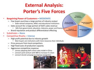 External Analysis:
                        Porter’s Five Forces
•   Bargaining Power of Customers – MODERATE
     – Few buyers purchase a large portion of industry output
          • State-owned companies, MNCs and educational institutions
     – Sales account for a large portion of Dell’s sales revenue
          •   50% from government, education, telecoms, power and finance.
     – Brand reputation and product differentiation effecting
•   Substitutes – None
•   Competitive Rivalry – Intense
     – High profit potential due to industry growth
          • Main buyers are institutions with more resources than individuals
     – Price pressure from local competitors
     – High fixed costs of production capacity
     – Aggressive competitive response
          • Lenovo adopting Dell’s direct sales model in China
          • Lenovo’s joint venture with IBM to increase it’s share
          • Lenovo’s brand campaign to improve recognition
 