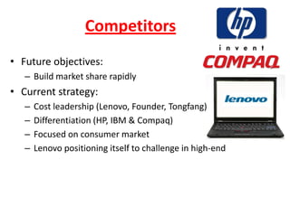 Competitors
• Future objectives:
   – Build market share rapidly
• Current strategy:
   –   Cost leadership (Lenovo, Founder, Tongfang)
   –   Differentiation (HP, IBM & Compaq)
   –   Focused on consumer market
   –   Lenovo positioning itself to challenge in high-end
 