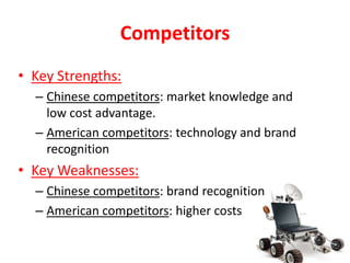 Competitors
• Key Strengths:
  – Chinese competitors: market knowledge and
    low cost advantage.
  – American competitors: technology and brand
    recognition
• Key Weaknesses:
  – Chinese competitors: brand recognition
  – American competitors: higher costs
 