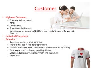 Customer
• High-end Customers
   –   State-owned companies
   –   MNCs
   –   Government
   –   Educational institutions
   –   Large Corporate Accounts (1,500+ employees in Telecoms, Power and
       Finance
• Individual Consumers
• Behavior:
   –   Consumer market is price sensitive
   –   Prefer a trial use of PCs before purchase
   –   Internet purchases were uncommon but internet users increasing
   –   Best way to reach is through retailing (Kiosks)
   –   Value product quality, especially high-end customers
   –   Brand loyal
 