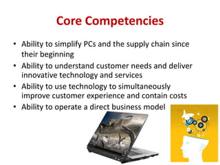Core Competencies
• Ability to simplify PCs and the supply chain since
  their beginning
• Ability to understand customer needs and deliver
  innovative technology and services
• Ability to use technology to simultaneously
  improve customer experience and contain costs
• Ability to operate a direct business model
 