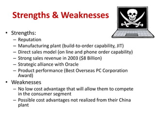 Strengths & Weaknesses
• Strengths:
   –   Reputation
   –   Manufacturing plant (build-to-order capability, JIT)
   –   Direct sales model (on line and phone order capability)
   –   Strong sales revenue in 2003 ($8 Billion)
   –   Strategic alliance with Oracle
   –   Product performance (Best Overseas PC Corporation
       Award)
• Weaknesses
   – No low cost advantage that will allow them to compete
     in the consumer segment
   – Possible cost advantages not realized from their China
     plant
 