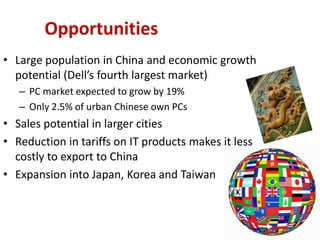 Opportunities
• Large population in China and economic growth
  potential (Dell’s fourth largest market)
   – PC market expected to grow by 19%
   – Only 2.5% of urban Chinese own PCs
• Sales potential in larger cities
• Reduction in tariffs on IT products makes it less
  costly to export to China
• Expansion into Japan, Korea and Taiwan
 