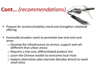 Cont… (recommendations)

 Prepare for wireless/mobility trend and strengthen notebook
  offering

 Eventually broaden reach to penetrate low-end and rural
  areas
   o Develop the infrastructure to service, support and sell
     (different than urban areas)
   o Requires a low-cost, differentiated product line
   o Learn the Chinese market to overcome local rivals
   o Explore alternative sales channels (besides direct) to reach
     small cities
 