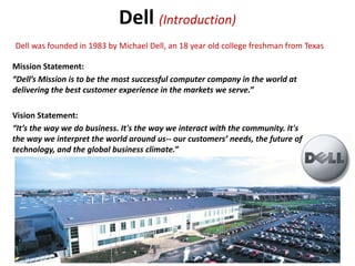Dell (Introduction)
Dell was founded in 1983 by Michael Dell, an 18 year old college freshman from Texas

Mission Statement:
“Dell’s Mission is to be the most successful computer company in the world at
delivering the best customer experience in the markets we serve.”

Vision Statement:
“It’s the way we do business. It's the way we interact with the community. It's
the way we interpret the world around us-- our customers’ needs, the future of
technology, and the global business climate.”
 